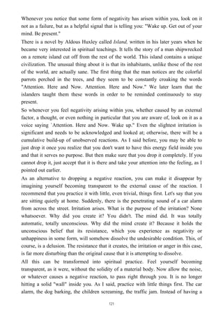 Whenever you notice that some form of negativity has arisen within you, look on it
not as a failure, but as a helpful signal that is telling you: "Wake up. Get out of your
mind. Be present."
There is a novel by Aldous Huxley called Island, written in his later years when he
became very interested in spiritual teachings. It tells the story of a man shipwrecked
on a remote island cut off from the rest of the world. This island contains a unique
civilization. The unusual thing about it is that its inhabitants, unlike those of the rest
of the world, are actually sane. The first thing that the man notices are the colorful
parrots perched in the trees, and they seem to be constantly croaking the words
"Attention. Here and Now. Attention. Here and Now." We later learn that the
islanders taught them these words in order to be reminded continuously to stay
present.
So whenever you feel negativity arising within you, whether caused by an external
factor, a thought, or even nothing in particular that you are aware of, look on it as a
voice saying `Attention. Here and Now. Wake up." Even the slightest irritation is
significant and needs to be acknowledged and looked at; otherwise, there will be a
cumulative build-up of unobserved reactions. As I said before, you may be able to
just drop it once you realize that you don't want to have this energy field inside you
and that it serves no purpose. But then make sure that you drop it completely. If you
cannot drop it, just accept that it is there and take your attention into the feeling, as I
pointed out earlier.
As an alternative to dropping a negative reaction, you can make it disappear by
imagining yourself becoming transparent to the external cause of the reaction. I
recommend that you practice it with little, even trivial, things first. Let's say that you
are sitting quietly at home. Suddenly, there is the penetrating sound of a car alarm
from across the street. Irritation arises. What is the purpose of the irritation? None
whatsoever. Why did you create it? You didn't. The mind did. It was totally
automatic, totally unconscious. Why did the mind create it? Because it holds the
unconscious belief that its resistance, which you experience as negativity or
unhappiness in some form, will somehow dissolve the undesirable condition. This, of
course, is a delusion. The resistance that it creates, the irritation or anger in this case,
is far more disturbing than the original cause that it is attempting to dissolve.
All this can be transformed into spiritual practice. Feel yourself becoming
transparent, as it were, without the solidity of a material body. Now allow the noise,
or whatever causes a negative reaction, to pass right through you. It is no longer
hitting a solid "wall" inside you. As I said, practice with little things first. The car
alarm, the dog barking, the children screaming, the traffic jam. Instead of having a
121
 