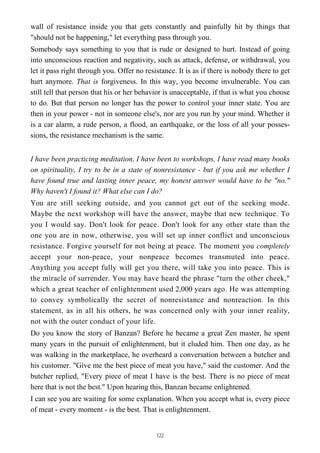 wall of resistance inside you that gets constantly and painfully hit by things that
"should not be happening," let everything pass through you.
Somebody says something to you that is rude or designed to hurt. Instead of going
into unconscious reaction and negativity, such as attack, defense, or withdrawal, you
let it pass right through you. Offer no resistance. It is as if there is nobody there to get
hurt anymore. That is forgiveness. In this way, you become invulnerable. You can
still tell that person that his or her behavior is unacceptable, if that is what you choose
to do. But that person no longer has the power to control your inner state. You are
then in your power - not in someone else's, nor are you run by your mind. Whether it
is a car alarm, a rude person, a flood, an earthquake, or the loss of all your posses-
sions, the resistance mechanism is the same.
I have been practicing meditation, I have been to workshops, I have read many books
on spirituality, I try to be in a state of nonresistance - but if you ask me whether I
have found true and lasting inner peace, my honest answer would have to be "no."
Why haven't I found it? What else can I do?
You are still seeking outside, and you cannot get out of the seeking mode.
Maybe the next workshop will have the answer, maybe that new technique. To
you I would say. Don't look for peace. Don't look for any other state than the
one you are in now, otherwise, you will set up inner conflict and unconscious
resistance. Forgive yourself for not being at peace. The moment you completely
accept your non-peace, your nonpeace becomes transmuted into peace.
Anything you accept fully will get you there, will take you into peace. This is
the miracle of surrender. You may have heard the phrase "turn the other cheek,"
which a great teacher of enlightenment used 2,000 years ago. He was attempting
to convey symbolically the secret of nonresistance and nonreaction. In this
statement, as in all his others, he was concerned only with your inner reality,
not with the outer conduct of your life.
Do you know the story of Banzan? Before he became a great Zen master, he spent
many years in the pursuit of enlightenment, but it eluded him. Then one day, as he
was walking in the marketplace, he overheard a conversation between a butcher and
his customer. "Give me the best piece of meat you have," said the customer. And the
butcher replied, "Every piece of meat I have is the best. There is no piece of meat
here that is not the best." Upon hearing this, Banzan became enlightened.
I can see you are waiting for some explanation. When you accept what is, every piece
of meat - every moment - is the best. That is enlightenment.
122
 