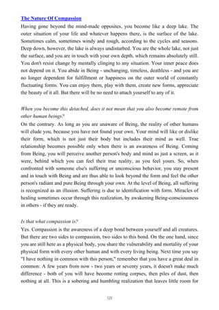 The Nature Of Compassion
Having gone beyond the mind-made opposites, you become like a deep lake. The
outer situation of your life and whatever happens there, is the surface of the lake.
Sometimes calm, sometimes windy and rough, according to the cycles and seasons.
Deep down, however, the lake is always undisturbed. You are the whole lake, not just
the surface, and you are in touch with your own depth, which remains absolutely still.
You don't resist change by mentally clinging to any situation. Your inner peace does
not depend on it. You abide in Being - unchanging, timeless, deathless - and you are
no longer dependent for fulfillment or happiness on the outer world of constantly
fluctuating forms. You can enjoy them, play with them, create new forms, appreciate
the beauty of it all. But there will be no need to attach yourself to any of it.
When you become this detached, does it not mean that you also become remote from
other human beings?
On the contrary. As long as you are unaware of Being, the reality of other humans
will elude you, because you have not found your own. Your mind will like or dislike
their form, which is not just their body but includes their mind as well. True
relationship becomes possible only when there is an awareness of Being. Coming
from Being, you will perceive another person's body and mind as just a screen, as it
were, behind which you can feel their true reality, as you feel yours. So, when
confronted with someone else's suffering or unconscious behavior, you stay present
and in touch with Being and are thus able to look beyond the form and feel the other
person's radiant and pure Being through your own. At the level of Being, all suffering
is recognized as an illusion. Suffering is due to identification with form. Miracles of
healing sometimes occur through this realization, by awakening Being-consciousness
in others - if they are ready.
Is that what compassion is?
Yes. Compassion is the awareness of a deep bond between yourself and all creatures.
But there are two sides to compassion, two sides to this bond. On the one hand, since
you are still here as a physical body, you share the vulnerability and mortality of your
physical form with every other human and with every living being. Next time you say
"I have nothing in common with this person," remember that you have a great deal in
common: A few years from now - two years or seventy years, it doesn't make much
difference - both of you will have become rotting corpses, then piles of dust, then
nothing at all. This is a sobering and humbling realization that leaves little room for
123
 