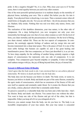 pride. Is this a negative thought? No, it is a fact. Why close your eyes to it? In that
sense, there is total equality between you and every other creature.
One of the most powerful spiritual practices is to meditate deeply on the mortality of
physical forms, including your own. This is called: Die before you die. Go into it
deeply. Your physical form is dissolving, is no more. Then a moment comes when all
mind-forms or thoughts also die. Yet you are still there - the divine presence that you
are. Radiant, fully awake. Nothing that was real ever died, only names, forms, and
illusions.
The realization of this deathless dimension, your true nature, is the other side of
compassion. On a deep feeling-level, you now recognize not only your own
immortality but through your own that of every other creature as well. On the level of
form, you share mortality and the precariousness of existence. On the level of Being,
you share eternal, radiant life. These are the two aspects of compassion. In com-
passion, the seemingly opposite feelings of sadness and joy merge into one and
become transmuted into a deep inner peace. This is the peace of God. It is one of the
most noble feelings that humans are capable of, and it has great healing and
transformative power. But true compassion, as I have just described it, is as yet rare.
To have deep empathy for the suffering of another being certainly requires a high
degree of consciousness but represents only one side of compassion. It is not
complete. True compassion goes beyond empathy or sympathy. It does not happen
until sadness merges with joy, the joy of Being beyond form, the joy of eternal life.
Toward A Different Order Of Reality
I don't agree that the body needs to die. I am convinced that we can achieve physical
immortality. We believe in death and that's why the body dies.
The body does not die because you believe in death. The body exists, or seems to,
because you believe in death. Body and death are part of the same illusion, created by
the egoic mode of consciousness, which has no awareness of the Source of life and
sees itself as separate and constantly under threat. So it creates the illusion that you
are a body, a dense, physical vehicle that is constantly under threat.
To perceive yourself as a vulnerable body that was born and a little later dies - that's
the illusion. Body and death: one illusion. You cannot have one without the other.
You want to keep one side of the illusion and get rid of the other, but that is
impossible. Either you keep all of it or you relinquish all of it.
However, you cannot escape from the body, nor do you have to. The body is an
incredible misperception of your true nature. But your true nature is concealed
124
 