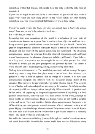 somewhere within that illusion, not outside it, so the body is still the only point of
access to it.
If you saw an angel but mistook it for a stone statue, all you would have to do is
adjust your vision and look more closely at the "stone statue," not start looking
somewhere else. You would then find that there never was a stone statue.
If belief in death creates the body, why does an animal have a body? An animal
doesn't have an ego, and it doesn't believe in death....
But it still dies, or seems to.
Remember that your perception of the world is a reflection of your state of
consciousness. You are not separate from it, and there is no objective world out there.
Every moment, your consciousness creates the world that you inhabit. One of the
greatest insights that has come out of modern physics is that of the unity between the
observer and the observed: the person conducting the experiment - the observing
consciousness - cannot be separated from the observed phenomena, and a different
way of looking causes the observed phenomena to behave differently. If you believe,
on a deep level, in separation and the struggle for survival, then you see that belief
reflected all around you and your perceptions are governed by fear. You inhabit a
world of death and of bodies fighting, killing, and devouring each other.
Nothing is what it seems to be. The world that you create and see through the egoic
mind may seem a very imperfect place, even a vale of tears. But whatever you
perceive is only a kind of symbol, like an image in a dream. It is how your
consciousness interprets and interacts with the molecular energy dance of the
universe. This energy is the raw material of so-called physical reality. You see it in
terms of bodies and birth and death, or as a struggle for survival. An infinite number
of completely different interpretations, completely different worlds, is possible and,
in fact, exists - all depending on the perceiving consciousness. Every being is a focal
point of consciousness, and every such focal point creates its own world, although all
those worlds are interconnected. There is a human world, an ant world, a dolphin
world, and so on. There are countless beings whose consciousness frequency is so
different from yours that you are probably unaware of their existence, as they are of
yours. Highly conscious beings who are aware of their connectedness with the Source
and with each other would inhabit a world that to you would appear as a heavenly
realm - and yet all worlds are ultimately one.
Our collective human world is largely created through the level of consciousness we
call mind. Even within the collective human world there are vast differences, many
125
 