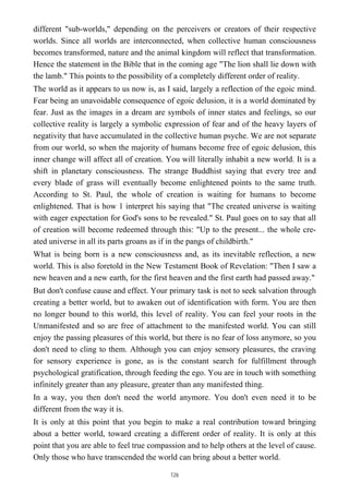 different "sub-worlds," depending on the perceivers or creators of their respective
worlds. Since all worlds are interconnected, when collective human consciousness
becomes transformed, nature and the animal kingdom will reflect that transformation.
Hence the statement in the Bible that in the coming age "The lion shall lie down with
the lamb." This points to the possibility of a completely different order of reality.
The world as it appears to us now is, as I said, largely a reflection of the egoic mind.
Fear being an unavoidable consequence of egoic delusion, it is a world dominated by
fear. Just as the images in a dream are symbols of inner states and feelings, so our
collective reality is largely a symbolic expression of fear and of the heavy layers of
negativity that have accumulated in the collective human psyche. We are not separate
from our world, so when the majority of humans become free of egoic delusion, this
inner change will affect all of creation. You will literally inhabit a new world. It is a
shift in planetary consciousness. The strange Buddhist saying that every tree and
every blade of grass will eventually become enlightened points to the same truth.
According to St. Paul, the whole of creation is waiting for humans to become
enlightened. That is how 1 interpret his saying that "The created universe is waiting
with eager expectation for God's sons to be revealed." St. Paul goes on to say that all
of creation will become redeemed through this: "Up to the present... the whole cre-
ated universe in all its parts groans as if in the pangs of childbirth."
What is being born is a new consciousness and, as its inevitable reflection, a new
world. This is also foretold in the New Testament Book of Revelation: "Then I saw a
new heaven and a new earth, for the first heaven and the first earth had passed away."
But don't confuse cause and effect. Your primary task is not to seek salvation through
creating a better world, but to awaken out of identification with form. You are then
no longer bound to this world, this level of reality. You can feel your roots in the
Unmanifested and so are free of attachment to the manifested world. You can still
enjoy the passing pleasures of this world, but there is no fear of loss anymore, so you
don't need to cling to them. Although you can enjoy sensory pleasures, the craving
for sensory experience is gone, as is the constant search for fulfillment through
psychological gratification, through feeding the ego. You are in touch with something
infinitely greater than any pleasure, greater than any manifested thing.
In a way, you then don't need the world anymore. You don't even need it to be
different from the way it is.
It is only at this point that you begin to make a real contribution toward bringing
about a better world, toward creating a different order of reality. It is only at this
point that you are able to feel true compassion and to help others at the level of cause.
Only those who have transcended the world can bring about a better world.
126
 