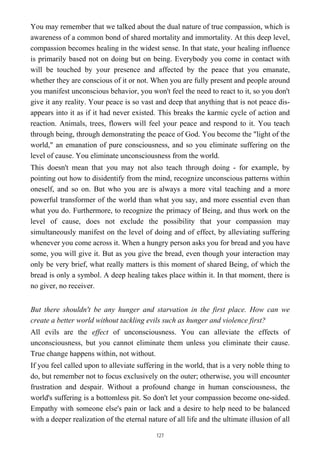 You may remember that we talked about the dual nature of true compassion, which is
awareness of a common bond of shared mortality and immortality. At this deep level,
compassion becomes healing in the widest sense. In that state, your healing influence
is primarily based not on doing but on being. Everybody you come in contact with
will be touched by your presence and affected by the peace that you emanate,
whether they are conscious of it or not. When you are fully present and people around
you manifest unconscious behavior, you won't feel the need to react to it, so you don't
give it any reality. Your peace is so vast and deep that anything that is not peace dis-
appears into it as if it had never existed. This breaks the karmic cycle of action and
reaction. Animals, trees, flowers will feel your peace and respond to it. You teach
through being, through demonstrating the peace of God. You become the "light of the
world," an emanation of pure consciousness, and so you eliminate suffering on the
level of cause. You eliminate unconsciousness from the world.
This doesn't mean that you may not also teach through doing - for example, by
pointing out how to disidentify from the mind, recognize unconscious patterns within
oneself, and so on. But who you are is always a more vital teaching and a more
powerful transformer of the world than what you say, and more essential even than
what you do. Furthermore, to recognize the primacy of Being, and thus work on the
level of cause, does not exclude the possibility that your compassion may
simultaneously manifest on the level of doing and of effect, by alleviating suffering
whenever you come across it. When a hungry person asks you for bread and you have
some, you will give it. But as you give the bread, even though your interaction may
only be very brief, what really matters is this moment of shared Being, of which the
bread is only a symbol. A deep healing takes place within it. In that moment, there is
no giver, no receiver.
But there shouldn't be any hunger and starvation in the first place. How can we
create a better world without tackling evils such as hunger and violence first?
All evils are the effect of unconsciousness. You can alleviate the effects of
unconsciousness, but you cannot eliminate them unless you eliminate their cause.
True change happens within, not without.
If you feel called upon to alleviate suffering in the world, that is a very noble thing to
do, but remember not to focus exclusively on the outer; otherwise, you will encounter
frustration and despair. Without a profound change in human consciousness, the
world's suffering is a bottomless pit. So don't let your compassion become one-sided.
Empathy with someone else's pain or lack and a desire to help need to be balanced
with a deeper realization of the eternal nature of all life and the ultimate illusion of all
127
 
