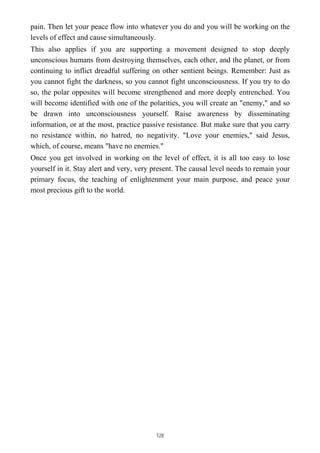 pain. Then let your peace flow into whatever you do and you will be working on the
levels of effect and cause simultaneously.
This also applies if you are supporting a movement designed to stop deeply
unconscious humans from destroying themselves, each other, and the planet, or from
continuing to inflict dreadful suffering on other sentient beings. Remember: Just as
you cannot fight the darkness, so you cannot fight unconsciousness. If you try to do
so, the polar opposites will become strengthened and more deeply entrenched. You
will become identified with one of the polarities, you will create an "enemy," and so
be drawn into unconsciousness yourself. Raise awareness by disseminating
information, or at the most, practice passive resistance. But make sure that you carry
no resistance within, no hatred, no negativity. "Love your enemies," said Jesus,
which, of course, means "have no enemies."
Once you get involved in working on the level of effect, it is all too easy to lose
yourself in it. Stay alert and very, very present. The causal level needs to remain your
primary focus, the teaching of enlightenment your main purpose, and peace your
most precious gift to the world.
128
 