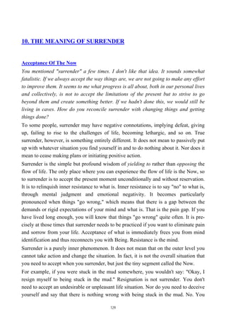 10. THE MEANING OF SURRENDER
Acceptance Of The Now
You mentioned "surrender" a few times. I don't like that idea. It sounds somewhat
fatalistic. If we always accept the way things are, we are not going to make any effort
to improve them. It seems to me what progress is all about, both in our personal lives
and collectively, is not to accept the limitations of the present but to strive to go
beyond them and create something better. If we hadn't done this, we would still be
living in caves. How do you reconcile surrender with changing things and getting
things done?
To some people, surrender may have negative connotations, implying defeat, giving
up, failing to rise to the challenges of life, becoming lethargic, and so on. True
surrender, however, is something entirely different. It does not mean to passively put
up with whatever situation you find yourself in and to do nothing about it. Nor does it
mean to cease making plans or initiating positive action.
Surrender is the simple but profound wisdom of yielding to rather than opposing the
flow of life. The only place where you can experience the flow of life is the Now, so
to surrender is to accept the present moment unconditionally and without reservation.
It is to relinquish inner resistance to what is. Inner resistance is to say "no" to what is,
through mental judgment and emotional negativity. It becomes particularly
pronounced when things "go wrong," which means that there is a gap between the
demands or rigid expectations of your mind and what is. That is the pain gap. If you
have lived long enough, you will know that things "go wrong" quite often. It is pre-
cisely at those times that surrender needs to be practiced if you want to eliminate pain
and sorrow from your life. Acceptance of what is immediately frees you from mind
identification and thus reconnects you with Being. Resistance is the mind.
Surrender is a purely inner phenomenon. It does not mean that on the outer level you
cannot take action and change the situation. In fact, it is not the overall situation that
you need to accept when you surrender, but just the tiny segment called the Now.
For example, if you were stuck in the mud somewhere, you wouldn't say: "Okay, I
resign myself to being stuck in the mud." Resignation is not surrender. You don't
need to accept an undesirable or unpleasant life situation. Nor do you need to deceive
yourself and say that there is nothing wrong with being stuck in the mud. No. You
129
 