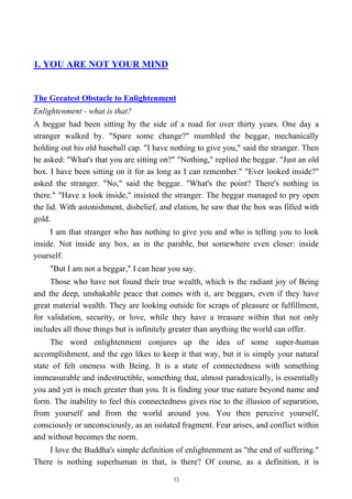 1. YOU ARE NOT YOUR MIND
The Greatest Obstacle to Enlightenment
Enlightenment - what is that?
A beggar had been sitting by the side of a road for over thirty years. One day a
stranger walked by. "Spare some change?" mumbled the beggar, mechanically
holding out his old baseball cap. "I have nothing to give you," said the stranger. Then
he asked: "What's that you are sitting on?" "Nothing," replied the beggar. "Just an old
box. I have been sitting on it for as long as I can remember." "Ever looked inside?"
asked the stranger. "No," said the beggar. "What's the point? There's nothing in
there." "Have a look inside," insisted the stranger. The beggar managed to pry open
the lid. With astonishment, disbelief, and elation, he saw that the box was filled with
gold.
I am that stranger who has nothing to give you and who is telling you to look
inside. Not inside any box, as in the parable, but somewhere even closer: inside
yourself.
"But I am not a beggar," I can hear you say.
Those who have not found their true wealth, which is the radiant joy of Being
and the deep, unshakable peace that comes with it, are beggars, even if they have
great material wealth. They are looking outside for scraps of pleasure or fulfillment,
for validation, security, or love, while they have a treasure within that not only
includes all those things but is infinitely greater than anything the world can offer.
The word enlightenment conjures up the idea of some super-human
accomplishment, and the ego likes to keep it that way, but it is simply your natural
state of felt oneness with Being. It is a state of connectedness with something
immeasurable and indestructible, something that, almost paradoxically, is essentially
you and yet is much greater than you. It is finding your true nature beyond name and
form. The inability to feel this connectedness gives rise to the illusion of separation,
from yourself and from the world around you. You then perceive yourself,
consciously or unconsciously, as an isolated fragment. Fear arises, and conflict within
and without becomes the norm.
I love the Buddha's simple definition of enlightenment as "the end of suffering."
There is nothing superhuman in that, is there? Of course, as a definition, it is
13
 