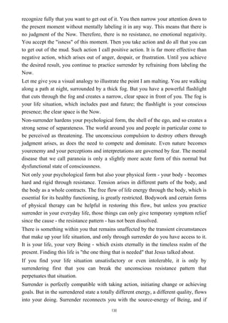 recognize fully that you want to get out of it. You then narrow your attention down to
the present moment without mentally labeling it in any way. This means that there is
no judgment of the Now. Therefore, there is no resistance, no emotional negativity.
You accept the "isness" of this moment. Then you take action and do all that you can
to get out of the mud. Such action I call positive action. It is far more effective than
negative action, which arises out of anger, despair, or frustration. Until you achieve
the desired result, you continue to practice surrender by refraining from labeling the
Now.
Let me give you a visual analogy to illustrate the point I am malting. You are walking
along a path at night, surrounded by a thick fog. But you have a powerful flashlight
that cuts through the fog and creates a narrow, clear space in front of you. The fog is
your life situation, which includes past and future; the flashlight is your conscious
presence; the clear space is the Now.
Non-surrender hardens your psychological form, the shell of the ego, and so creates a
strong sense of separateness. The world around you and people in particular come to
be perceived as threatening. The unconscious compulsion to destroy others through
judgment arises, as does the need to compete and dominate. Even nature becomes
yourenemy and your perceptions and interpretations are governed by fear. The mental
disease that we call paranoia is only a slightly more acute form of this normal but
dysfunctional state of consciousness.
Not only your psychological form but also your physical form - your body - becomes
hard and rigid through resistance. Tension arises in different parts of the body, and
the body as a whole contracts. The free flow of life energy through the body, which is
essential for its healthy functioning, is greatly restricted. Bodywork and certain forms
of physical therapy can be helpful in restoring this flow, but unless you practice
surrender in your everyday life, those things can only give temporary symptom relief
since the cause - the resistance pattern - has not been dissolved.
There is something within you that remains unaffected by the transient circumstances
that make up your life situation, and only through surrender do you have access to it.
It is your life, your very Being - which exists eternally in the timeless realm of the
present. Finding this life is "the one thing that is needed" that Jesus talked about.
If you find your life situation unsatisfactory or even intolerable, it is only by
surrendering first that you can break the unconscious resistance pattern that
perpetuates that situation.
Surrender is perfectly compatible with taking action, initiating change or achieving
goals. But in the surrendered state a totally different energy, a different quality, flows
into your doing. Surrender reconnects you with the source-energy of Being, and if
130
 