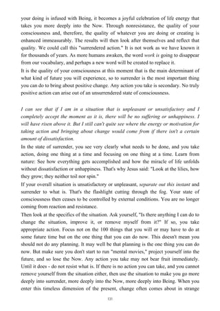 your doing is infused with Being, it becomes a joyful celebration of life energy that
takes you more deeply into the Now. Through nonresistance, the quality of your
consciousness and, therefore, the quality of whatever you are doing or creating is
enhanced immeasurably. The results will then look after themselves and reflect that
quality. We could call this "surrendered action." It is not work as we have known it
for thousands of years. As more humans awaken, the word work is going to disappear
from our vocabulary, and perhaps a new word will be created to replace it.
It is the quality of your consciousness at this moment that is the main determinant of
what kind of future you will experience, so to surrender is the most important thing
you can do to bring about positive change. Any action you take is secondary. No truly
positive action can arise out of an unsurrendered state of consciousness.
I can see that if I am in a situation that is unpleasant or unsatisfactory and I
completely accept the moment as it is, there will be no suffering or unhappiness. I
will have risen above it. But I still can't quite see where the energy or motivation for
taking action and bringing about change would come from if there isn't a certain
amount of dissatisfaction.
In the state of surrender, you see very clearly what needs to be done, and you take
action, doing one thing at a time and focusing on one thing at a time. Learn from
nature: See how everything gets accomplished and how the miracle of life unfolds
without dissatisfaction or unhappiness. That's why Jesus said: "Look at the lilies, how
they grow; they neither toil nor spin."
If your overall situation is unsatisfactory or unpleasant, separate out this instant and
surrender to what is. That's the flashlight cutting through the fog. Your state of
consciousness then ceases to be controlled by external conditions. You are no longer
coming from reaction and resistance.
Then look at the specifics of the situation. Ask yourself, "Is there anything I can do to
change the situation, improve it, or remove myself from it?" If so, you take
appropriate action. Focus not on the 100 things that you will or may have to do at
some future time but on the one thing that you can do now. This doesn't mean you
should not do any planning. It may well be that planning is the one thing you can do
now. But make sure you don't start to run "mental movies," project yourself into the
future, and so lose the Now. Any action you take may not bear fruit immediately.
Until it does - do not resist what is. If there is no action you can take, and you cannot
remove yourself from the situation either, then use the situation to make you go more
deeply into surrender, more deeply into the Now, more deeply into Being. When you
enter this timeless dimension of the present, change often comes about in strange
131
 