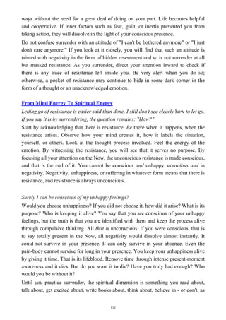 ways without the need for a great deal of doing on your part. Life becomes helpful
and cooperative. If inner factors such as fear, guilt, or inertia prevented you from
taking action, they will dissolve in the light of your conscious presence.
Do not confuse surrender with an attitude of "I can't be bothered anymore" or "I just
don't care anymore." If you look at it closely, you will find that such an attitude is
tainted with negativity in the form of hidden resentment and so is not surrender at all
but masked resistance. As you surrender, direct your attention inward to check if
there is any trace of resistance left inside you. Be very alert when you do so;
otherwise, a pocket of resistance may continue to hide in some dark corner in the
form of a thought or an unacknowledged emotion.
From Mind Energy To Spiritual Energy
Letting go of resistance is easier said than done. I still don't see clearly how to let go.
If you say it is by surrendering, the question remains: "How?"
Start by acknowledging that there is resistance. Be there when it happens, when the
resistance arises. Observe how your mind creates it, how it labels the situation,
yourself, or others. Look at the thought process involved. Feel the energy of the
emotion. By witnessing the resistance, you will see that it serves no purpose. By
focusing all your attention on the Now, the unconscious resistance is made conscious,
and that is the end of it. You cannot be conscious and unhappy, conscious and in
negativity. Negativity, unhappiness, or suffering in whatever form means that there is
resistance, and resistance is always unconscious.
Surely I can be conscious of my unhappy feelings?
Would you choose unhappiness? If you did not choose it, how did it arise? What is its
purpose? Who is keeping it alive? You say that you are conscious of your unhappy
feelings, but the truth is that you are identified with them and keep the process alive
through compulsive thinking. All that is unconscious. If you were conscious, that is
to say totally present in the Now, all negativity would dissolve almost instantly. It
could not survive in your presence. It can only survive in your absence. Even the
pain-body cannot survive for long in your presence. You keep your unhappiness alive
by giving it time. That is its lifeblood. Remove time through intense present-moment
awareness and it dies. But do you want it to die? Have you truly had enough? Who
would you be without it?
Until you practice surrender, the spiritual dimension is something you read about,
talk about, get excited about, write books about, think about, believe in - or don't, as
132
 