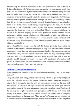 the case may be. It makes no difference. Not until you surrender does it become a
living reality in your life. When you do, the energy that you emanate and which then
runs your life is of a much higher vibrational frequency than the mind energy that still
runs our world - the energy that created the existing social, political, and economic
structures of our civilization, and which also continuously perpetuates itself through
our educational systems and the media. Through surrender, spiritual energy comes
into this world. It creates no suffering for yourself, for other humans, or any other life
form on the planet. Unlike mind energy, it does not pollute the earth, and it is not
subject to the law of polarities, which dictates that nothing can exist without its
opposite, that there can be no good without bad. Those who run on mind energy,
which is still the vast majority of the Earths population, remain unaware of the
existence of spiritual energy. It belongs to a different order of reality and will create a
different world when a sufficient number of humans enter the surrendered state and
so become totally free of negativity. If the Earth is to survive, this will be the energy
of those who inhabit it.
Jesus referred to this energy when he made his famous prophetic statement in the
Sermon on the Mount: "Blessed are the gentle; they shall have the earth for their
possession." It is a silent but intense presence that dissolves the unconscious patterns
of the mind. They may still remain active for a while, but they won't run your life
anymore. The external conditions that were being resisted also tend to shift or
dissolve quickly through surrender. It is a powerful transformer of situations and
people. If conditions do not shift immediately, your acceptance of the Now enables
you to rise above them. Either way, you are free.
Surrender In Personal Relationships
What about people who want to use me, manipulate or control me? Am I to surrender
to them?
They are cut off from Being, so they unconsciously attempt to get energy and power
from you. It is true that only an unconscious person will try to use or manipulate
others, but it is equally true that only an unconscious person can be used and
manipulated. If you resist or fight unconscious behavior in others, you become
unconscious yourself. But surrender doesn't mean that you allow yourself to be used
by unconscious people. Not at all. It is perfectly possible to say "no" firmly and
clearly to a person or to walk away from a situation and be in a state of complete
inner nonresistance at the same time. When you say "no" to a person or a situation, let
it come not from reaction but from insight, from a clear realization of what is right or
133
 