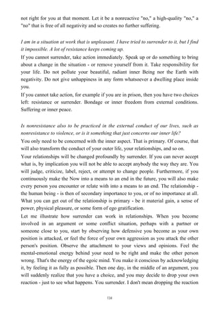 not right for you at that moment. Let it be a nonreactive "no," a high-quality "no," a
"no" that is free of all negativity and so creates no further suffering.
I am in a situation at work that is unpleasant. I have tried to surrender to it, but I find
it impossible. A lot of resistance keeps coming up.
If you cannot surrender, take action immediately. Speak up or do something to bring
about a change in the situation - or remove yourself from it. Take responsibility for
your life. Do not pollute your beautiful, radiant inner Being nor the Earth with
negativity. Do not give unhappiness in any form whatsoever a dwelling place inside
you.
If you cannot take action, for example if you are in prison, then you have two choices
left: resistance or surrender. Bondage or inner freedom from external conditions.
Suffering or inner peace.
Is nonresistance also to be practiced in the external conduct of our lives, such as
nonresistance to violence, or is it something that just concerns our inner life?
You only need to be concerned with the inner aspect. That is primary. Of course, that
will also transform the conduct of your outer life, your relationships, and so on.
Your relationships will be changed profoundly by surrender. If you can never accept
what is, by implication you will not be able to accept anybody the way they are. You
will judge, criticize, label, reject, or attempt to change people. Furthermore, if you
continuously make the Now into a means to an end in the future, you will also make
every person you encounter or relate with into a means to an end. The relationship -
the human being - is then of secondary importance to you, or of no importance at all.
What you can get out of the relationship is primary - be it material gain, a sense of
power, physical pleasure, or some form of ego gratification.
Let me illustrate how surrender can work in relationships. When you become
involved in an argument or some conflict situation, perhaps with a partner or
someone close to you, start by observing how defensive you become as your own
position is attacked, or feel the force of your own aggression as you attack the other
person's position. Observe the attachment to your views and opinions. Feel the
mental-emotional energy behind your need to be right and make the other person
wrong. That's the energy of the egoic mind. You make it conscious by acknowledging
it, by feeling it as fully as possible. Then one day, in the middle of an argument, you
will suddenly realize that you have a choice, and you may decide to drop your own
reaction - just to see what happens. You surrender. I don't mean dropping the reaction
134
 