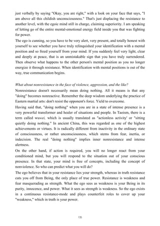 just verbally by saying "Okay, you are right," with a look on your face that says, "I
am above all this childish unconsciousness." That's just displacing the resistance to
another level, with the egoic mind still in charge, claiming superiority. I am speaking
of letting go of the entire mental-emotional energy field inside you that was fighting
for power.
The ego is cunning, so you have to be very alert, very present, and totally honest with
yourself to see whether you have truly relinquished your identification with a mental
position and so freed yourself from your mind. If you suddenly feel very light, clear
and deeply at peace, that is an unmistakable sign that you have truly surrendered.
Then observe what happens to the other person's mental position as you no longer
energize it through resistance. When identification with mental positions is out of the
way, true communication begins.
What about nonresistance in the face of violence, aggression, and the like?
Nonresistance doesn't necessarily mean doing nothing. All it means is that any
"doing" becomes nonreactive. Remember the deep wisdom underlying the practice of
Eastern martial arts: don't resist the opponent's force. Yield to overcome.
Having said that, "doing nothing" when you are in a state of intense presence is a
very powerful transformer and healer of situations and people. In Taoism, there is a
term called wuwei, which is usually translated as "actionless activity' or "sitting
quietly doing nothing." In ancient China, this was regarded as one of the highest
achievements or virtues. It is radically different from inactivity in the ordinary state
of consciousness, or rather unconsciousness, which stems from fear, inertia, or
indecision. The real "doing nothing" implies inner nonresistance and intense
alertness.
On the other hand, if action is required, you will no longer react from your
conditioned mind, but you will respond to the situation out of your conscious
presence. In that state, your mind is free of concepts, including the concept of
nonviolence. So who can predict what you will do?
The ego believes that in your resistance lies your strength, whereas in truth resistance
cuts you off from Being, the only place of true power. Resistance is weakness and
fear masquerading as strength. What the ego sees as weakness is your Being in its
purity, innocence, and power. What it sees as strength is weakness. So the ego exists
in a continuous resistance-mode and plays counterfeit roles to cover up your
"weakness," which in truth is your power.
135
 