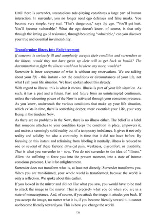 Until there is surrender, unconscious role-playing constitutes a large part of human
interaction. In surrender, you no longer need ego defenses and false masks. You
become very simple, very real. "That's dangerous," says the ego. "You'll get hurt.
You'll become vulnerable." What the ego doesn't know, of course, is that only
through the letting go of resistance, through becoming "vulnerable," can you discover
your true and essential invulnerability.
Transforming Illness Into Enlightenment
If someone is seriously ill and completely accepts their condition and surrenders to
the illness, would they not have given up their will to get back to health? The
determination to fight the illness would not be there any more, would it?
Surrender is inner acceptance of what is without any reservations. We are talking
about your life - this instant - not the conditions or circumstances of your life, not
what I call your life situation. We have spoken about this already.
With regard to illness, this is what it means. Illness is part of your life situation. As
such, it has a past and a future. Past and future form an uninterrupted continuum,
unless the redeeming power of the Now is activated through your conscious presence.
As you know, underneath the various conditions that make up your life situation,
which exists in time, there is something deeper, more essential: your Life, your very
Being in the timeless Now.
As there are no problems in the Now, there is no illness either. The belief in a label
that someone attaches to your condition keeps the condition in place, empowers it,
and makes a seemingly solid reality out of a temporary imbalance. It gives it not only
reality and solidity but also a continuity in time that it did not have before. By
focusing on this instant and refraining from labeling it mentally, illness is reduced to
one or several of these factors: physical pain, weakness, discomfort, or disability.
That is what you surrender to - now. You do not surrender to the idea of "illness."
Allow the suffering to force you into the present moment, into a state of intense
conscious presence. Use it for enlightenment.
Surrender does not transform what is, at least not directly. Surrender transforms you.
When you are transformed, your whole world is transformed, because the world is
only a reflection. We spoke about this earlier.
If you looked in the mirror and did not like what you saw, you would have to be mad
to attack the image in the mirror. That is precisely what you do when you are in a
state of nonacceptance. And, of course, if you attack the image, it attacks you back. If
you accept the image, no matter what it is, if you become friendly toward it, it cannot
not become friendly toward you. This is how you change the world.
136
 