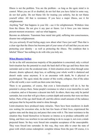 Illness is not the problem. You are the problem - as long as the egoic mind is in
control. When you are ill or disabled, do not feel that you have failed in some way,
do not feel guilty. Do not blame life for treating you unfairly, but do not blame
yourself either. All that is resistance. If you have a major illness, use it for
enlightenment.
Anything "bad" that happens in your life - use it for enlightenment. Withdraw time
from the illness. Do not give it any past or future. Let it force you into intense
present-moment awareness - and see what happens.
Become an alchemist. Transmute base metal into gold, suffering into consciousness,
disaster into enlightenment.
Are you seriously ill and feeling angry now about what I have just said? Then that is
a clear sign that the illness has become part of your sense of self and that you are now
protecting your identity - as well as protecting the illness. The condition that is
labeled "illness" has nothing to do with who you truly are.
When Disaster Strikes
As far as the still unconscious majority of the population is concerned, only a critical
limit-situation has the potential to crack the hard shell of the ego and force them into
surrender and so into the awakened state. A limit-situation arises when through some
disaster, drastic upheaval, deep loss, or suffering your whole world is shattered and
doesn't make sense anymore. It is an encounter with death, be it physical or
psychological. The egoic mind, the creator of this world, collapses. Out of the ashes
of the old world, a new world can then come into being.
There is no guarantee, of course, that even a limit-situation will do it, but the
potential is always there. Some people's resistance to what is even intensifies in such
a situation, and so it becomes a descent into hell. In others, there may only be partial
surrender, but even that will give them a certain depth and serenity that were not there
before. Parts of the ego shell break off, and this allows small amounts of the radiance
and peace that lie beyond the mind to shine through.
Limit-situations have produced many miracles. There have been murderers in death
row waiting for execution who, in the last few hours of their lives, experienced the
egoless state and the deep joy and peace that come with it. The inner resistance to the
situation they found themselves in became so intense as to produce unbearable suf-
fering, and there was nowhere to run and nothing to do to escape it, not even a mind-
projected future. So they were forced into complete acceptance of the unacceptable.
They were forced into surrender. In this way, they were able to enter the state of
grace with which comes redemption: complete release from the past. Of course, it is
137
 