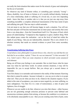 not really the limit-situation that makes room for the miracle of grace and redemption
but the act of surrender.
So whenever any kind of disaster strikes, or something goes seriously "wrong" -
illness, disability, loss of home or fortune or of a socially defined identity, break-up
of a close relationship, death or suffering of a loved one, or your own impending
death - know that there is another side to it, that you are just one step away from
something incredible: a complete alchemical transmutation of the base metal of pain
and suffering into gold. That one step is called surrender.
I do not mean to say that you will become happy in such a situation. You will not.
But fear and pain will become transmuted into an inner peace and serenity that come
from a very deep place - from the Unmanifested itself. It is "the peace of God, which
passes all understanding." Compared to that, happiness is quite a shallow thing. With
this radiant peace comes the realization - not on the level of mind but within the
depth of your Being - that you are indestructible, immortal. This is not a belief: It is
absolute certainty that needs no external evidence or proof from some secondary
source.
Transforming Suffering Into Peace
I read about a stoic philosopher in ancient Greece who, when he was told that his son
had died in an accident, replied, "I knew he was not immortal." Is that surrender? If
it is, I don't want it. There are some situations in which surrender seems unnatural
and inhuman.
Being cut off from your feelings is not surrender. But we don't know what his inner
state was when he said those words. In certain extreme situations, it may still be
impossible for you to accept theNow. But you always get a second chance at
surrender.
Your first chance is to surrender each moment to the reality of that moment. Knowing
that what is cannot be undone - because it already is - you say yes to what is or accept
what isn't. Then you do what you have to do, whatever the situation requires. If you
abide in this state of acceptance, you create no more negativity, no more suffering, no
more unhappiness. You then live in a state of nonresistance, a state of grace and
lightness, free of struggle.
Whenever you are unable to do that, whenever you miss that chance - either because
you are not generating enough conscious presence to prevent some habitual and
unconscious resistance pattern from arising, or because the condition is so extreme as
to be absolutely unacceptable to you - then you are creating some form of pain, some
138
 