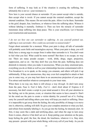 form of suffering. It may look as if the situation is creating the suffering, but
ultimately this is not so - your resistance is.
Now here is your second chance at surrender: If you cannot accept what is outside,
then accept what is inside. If you cannot accept the external condition, accept the
internal condition. This means: Do not resist the pain. Allow it to be there. Surrender
to the grief, despair, fear, loneliness, or whatever form the suffering takes. Witness it
without labeling it mentally. Embrace it. Then see how the miracle of surrender
transmutes deep suffering into deep peace. This is your crucifixion. Let it become
your resurrection and ascension.
I do not see how one can surrender to suffering. As you yourself pointed out,
suffering is non-surrender. How could you surrender to nonsurrender?
Forget about surrender for a moment. When your pain is deep, all talk of surrender
will probably seem futile and meaningless anyway. When your pain is deep, you will
likely have a strong urge to escape from it rather than surrender to it. You don't want
to feel what you feel. What could be more normal? But there is no escape, no way
out. There are many pseudo escapes - work, drink, drugs, anger, projection,
suppression, and so on - but they don't free you from the pain. Suffering does not
diminish in intensity when you make it unconscious. When you deny emotional pain,
everything you do or think as well as your relationships become contaminated with it.
You broadcast it, so to speak, as the energy you emanate, and others will pick it up
subliminally. If they are unconscious, they may even feel compelled to attack or hurt
you in some way, or you may hurt them in an unconscious projection of your pain.
You attract and manifest whatever corresponds to your inner state.
When there is no way out, there is still always a way through. So don't turn away
from the pain. Face it. Feel it fully. Feel it - don't think about it! Express it if
necessary, but don't create a script in your mind around it. Give all your attention to
the feeling, not to the person, event, or situation that seems to have caused it. Don't
let the mind use the pain to create a victim identity for yourself out of it. Feeling
sorry for yourself and telling others your story will keep you stuck in suffering. Since
it is impossible to get away from the feeling, the only possibility of change is to move
into it; otherwise, nothing will shift. So give your complete attention to what you feel,
and refrain from mentally labeling it. As you go into the feeling, be intensely alert. At
first, it may seem like a dark and terrifying place, and when the urge to turn away
from it comes, observe it but don't act on it. Keep putting your attention on the pain,
keep feeling the grief, the fear, the dread, the loneliness, whatever it is. Stay alert,
stay present - present with your whole Being, with every cell of your body. As you do
139
 