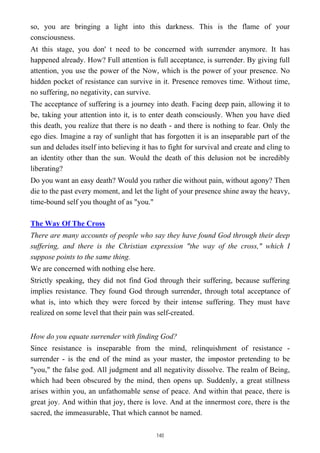 so, you are bringing a light into this darkness. This is the flame of your
consciousness.
At this stage, you don' t need to be concerned with surrender anymore. It has
happened already. How? Full attention is full acceptance, is surrender. By giving full
attention, you use the power of the Now, which is the power of your presence. No
hidden pocket of resistance can survive in it. Presence removes time. Without time,
no suffering, no negativity, can survive.
The acceptance of suffering is a journey into death. Facing deep pain, allowing it to
be, taking your attention into it, is to enter death consciously. When you have died
this death, you realize that there is no death - and there is nothing to fear. Only the
ego dies. Imagine a ray of sunlight that has forgotten it is an inseparable part of the
sun and deludes itself into believing it has to fight for survival and create and cling to
an identity other than the sun. Would the death of this delusion not be incredibly
liberating?
Do you want an easy death? Would you rather die without pain, without agony? Then
die to the past every moment, and let the light of your presence shine away the heavy,
time-bound self you thought of as "you."
The Way Of The Cross
There are many accounts of people who say they have found God through their deep
suffering, and there is the Christian expression "the way of the cross," which I
suppose points to the same thing.
We are concerned with nothing else here.
Strictly speaking, they did not find God through their suffering, because suffering
implies resistance. They found God through surrender, through total acceptance of
what is, into which they were forced by their intense suffering. They must have
realized on some level that their pain was self-created.
How do you equate surrender with finding God?
Since resistance is inseparable from the mind, relinquishment of resistance -
surrender - is the end of the mind as your master, the impostor pretending to be
"you," the false god. All judgment and all negativity dissolve. The realm of Being,
which had been obscured by the mind, then opens up. Suddenly, a great stillness
arises within you, an unfathomable sense of peace. And within that peace, there is
great joy. And within that joy, there is love. And at the innermost core, there is the
sacred, the immeasurable, That which cannot be named.
140
 