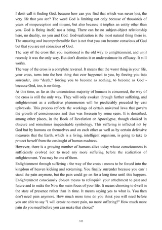 I don't call it finding God, because how can you find that which was never lost, the
very life that you are? The word God is limiting not only because of thousands of
years of misperception and misuse, but also because it implies an entity other than
you. God is Being itself, not a being. There can be no subject-object relationship
here, no duality, no you and God. God-realization is the most natural thing there is.
The amazing and incomprehensible fact is not that you can become conscious of God
but that you are not conscious of God.
The way of the cross that you mentioned is the old way to enlightenment, and until
recently it was the only way. But don't dismiss it or underestimate its efficacy. It still
works.
The way of the cross is a complete reversal. It means that the worst thing in your life,
your cross, turns into the best thing that ever happened to you, by forcing you into
surrender, into "death," forcing you to become as nothing, to become as God -
because God, too, is no-thing.
At this time, as far as the unconscious majority of humans is concerned, the way of
the cross is still the only way. They will only awaken through further suffering, and
enlightenment as a collective phenomenon will be predictably preceded by vast
upheavals. This process reflects the workings of certain universal laws that govern
the growth of consciousness and thus was foreseen by some seers. It is described,
among other places, in the Book of Revelation or Apocalypse, though cloaked in
obscure and sometimes impenetrable symbology. This suffering is inflicted not by
God but by humans on themselves and on each other as well as by certain defensive
measures that the Earth, which is a living, intelligent organism, is going to take to
protect herself from the onslaught of human madness.
However, there is a growing number of humans alive today whose consciousness is
sufficiently evolved not to need any more suffering before the realization of
enlightenment. You may be one of them.
Enlightenment through suffering - the way of the cross - means to be forced into the
kingdom of heaven kicking and screaming. You finally surrender because you can' t
stand the pain anymore, but the pain could go on for a long time until this happens.
Enlightenment consciously chosen means to relinquish your attachment to past and
future and to make the Now the main focus of your life. It means choosing to dwell in
the state of presence rather than in time. It means saying yes to what is. You then
don't need pain anymore. How much more time do you think you will need before
you are able to say "I will create no more pain, no more suffering?" How much more
pain do you need before you can make that choice?
141
 
