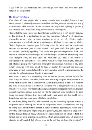 If you think that you need more time, you will get more time - and more pain. Time
and pain are inseparable.
The Power To Choose
What about all those people who, it seems, actually want to suffer? I have a friend
whose partner is physically abusive toward her, and her previous relationship was of
a similar kind. Why does she choose such men, and why is she refusing to get out of
that situation now? Why do so many people actually choose pain?
I know that the word choose is a favorite New Age term, but it isn't entirely accurate
in this context. It is misleading to say that somebody "chose" a dysfunctional
relationship or any other negative situation in his or her life. Choice implies
consciousness - a high degree of consciousness. Without it, you have no choice.
Choice begins the moment you disidentify from the mind and its conditioned
patterns, the moment you become present. Until you reach that point, you are
unconscious, spiritually speaking. This means that you are compelled to think, feel,
and act in certain ways according to the conditioning of your mind. That is why Jesus
said: "Forgive them, for they know not what they do." This is not related to
intelligence in the conventional sense of the word. I have met many highly intelligent
and educated people who were also completely unconscious, which is to say com-
pletely identified with their mind. In fact, if mental development and increased
knowledge are not counterbalanced by a corresponding growth in consciousness, the
potential for unhappiness and disaster is very great.
Your friend is stuck in a relationship with an abusive partner, and not for the first
time. Why? No choice. The mind, conditioned as it is by the past, always seeks to re-
create what it knows and is familiar with. Even if it is painful, at least it is familiar.
The mind always adheres to the known. The unknown is dangerous because it has no
control over it. That's why the mind dislikes and ignores the present moment. Present-
moment awareness creates a gap not only in the stream of mind but also in the past-
future continuum. Nothing truly new and creative can come into this world except
through that gap, that clear space of infinite possibility.
So your friend, being identified with her mind, may be re-creating a pattern learned in
the past in which intimacy and abuse are inseparably linked. Alternatively, she may
be acting out a mind pattern learned in early childhood according to which she is
unworthy and deserves to be punished. It is possible, too, that she lives a large part of
her life through the pain-body, which always seeks more pain on which to feed. Her
partner has his own unconscious patterns, which complement hers. Of course her
situation is self created, but who or what is the self that is doing the creating? A
142
 