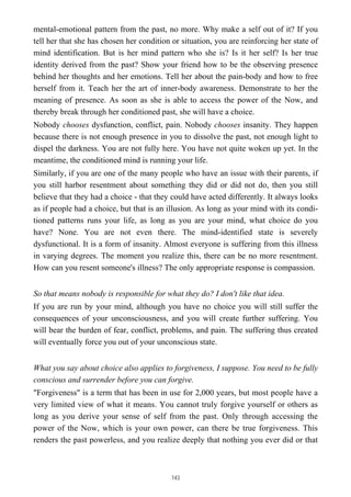 mental-emotional pattern from the past, no more. Why make a self out of it? If you
tell her that she has chosen her condition or situation, you are reinforcing her state of
mind identification. But is her mind pattern who she is? Is it her self? Is her true
identity derived from the past? Show your friend how to be the observing presence
behind her thoughts and her emotions. Tell her about the pain-body and how to free
herself from it. Teach her the art of inner-body awareness. Demonstrate to her the
meaning of presence. As soon as she is able to access the power of the Now, and
thereby break through her conditioned past, she will have a choice.
Nobody chooses dysfunction, conflict, pain. Nobody chooses insanity. They happen
because there is not enough presence in you to dissolve the past, not enough light to
dispel the darkness. You are not fully here. You have not quite woken up yet. In the
meantime, the conditioned mind is running your life.
Similarly, if you are one of the many people who have an issue with their parents, if
you still harbor resentment about something they did or did not do, then you still
believe that they had a choice - that they could have acted differently. It always looks
as if people had a choice, but that is an illusion. As long as your mind with its condi-
tioned patterns runs your life, as long as you are your mind, what choice do you
have? None. You are not even there. The mind-identified state is severely
dysfunctional. It is a form of insanity. Almost everyone is suffering from this illness
in varying degrees. The moment you realize this, there can be no more resentment.
How can you resent someone's illness? The only appropriate response is compassion.
So that means nobody is responsible for what they do? I don't like that idea.
If you are run by your mind, although you have no choice you will still suffer the
consequences of your unconsciousness, and you will create further suffering. You
will bear the burden of fear, conflict, problems, and pain. The suffering thus created
will eventually force you out of your unconscious state.
What you say about choice also applies to forgiveness, I suppose. You need to be fully
conscious and surrender before you can forgive.
"Forgiveness" is a term that has been in use for 2,000 years, but most people have a
very limited view of what it means. You cannot truly forgive yourself or others as
long as you derive your sense of self from the past. Only through accessing the
power of the Now, which is your own power, can there be true forgiveness. This
renders the past powerless, and you realize deeply that nothing you ever did or that
143
 
