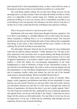 point beyond itself to that transcendental reality, or does it lend itself too easily to
becoming no more than an idea in your head that you believe in, a mental idol?
The word Being explains nothing, but nor does God. Being, however, has the
advantage that it is an open concept. It does not reduce the infinite invisible to a finite
entity. It is impossible to form a mental image of it. Nobody can claim exclusive
possession of Being. It is your very essence, and it is immediately accessible to you
as the feeling of your own presence, the realization I am that is prior to I am this or I
am that. So it is only a small step from the word Being to the experience of Being.
What is the greatest obstacle to experiencing this reality?
Identification with your mind, which causes thought to become compulsive. Not
to be able to stop thinking is a dreadful affliction, but we don't realize this because
almost everybody is suffering from it, so it is considered normal. This incessant
mental noise prevents you from finding that realm of inner stillness that is inseparable
from Being. It also creates a false mind-made self that casts a shadow of fear and
suffering. We will look at all that in more detail later.
The philosopher Descartes believed that he had found the most fundamental
truth when he made his famous statement: "I think, therefore I am." He had, in fact,
given expression to the most basic error: to equate thinking with Being and identity
with thinking. The compulsive thinker, which means almost everyone, lives in a state
of apparent separateness, in an insanely complex world of continuous problems and
conflict, a world that reflects the ever-increasing fragmentation of the mind.
Enlightenment is a state of wholeness, of being "at one" and therefore at peace. At
one with life in its manifested aspect, the world, as well as with your deepest self and
life unmanifested - at one with Being. Enlightenment is not only the end of suffering
and of continuous conflict within and without, but also the end of the dreadful
enslavement to incessant thinking. What an incredible liberation this is!
Identification with your mind creates an opaque screen of concepts, labels,
images, words, judgments, and definitions that blocks all true relationship. It comes
between you and yourself, between you and your fellow man and woman, between
you and nature, between you and God. It is this screen of thought that creates the
illusion of separateness, the illusion that there is you and a totally separate "other."
You then forget the essential fact that, underneath the level of physical appearances
and separate forms, you are one with all that is. By "forget," I mean that you can no
longer feel this oneness as self-evident reality. You may believe it to be true, but you
no longer know it to be true. A belief may be comforting. Only through your own
experience, however, does it become liberating.
15
 