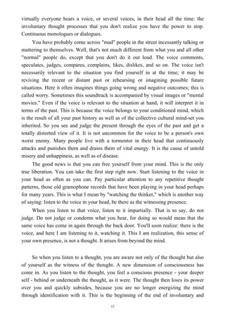 virtually everyone hears a voice, or several voices, in their head all the time: the
involuntary thought processes that you don't realize you have the power to stop.
Continuous monologues or dialogues.
You have probably come across "mad" people in the street incessantly talking or
muttering to themselves. Well, that's not much different from what you and all other
"normal" people do, except that you don't do it out loud. The voice comments,
speculates, judges, compares, complains, likes, dislikes, and so on. The voice isn't
necessarily relevant to the situation you find yourself in at the time; it may be
reviving the recent or distant past or rehearsing or imagining possible future
situations. Here it often imagines things going wrong and negative outcomes; this is
called worry. Sometimes this soundtrack is accompanied by visual images or "mental
movies." Even if the voice is relevant to the situation at hand, it will interpret it in
terms of the past. This is because the voice belongs to your conditioned mind, which
is the result of all your past history as well as of the collective cultural mind-set you
inherited. So you see and judge the present through the eyes of the past and get a
totally distorted view of it. It is not uncommon for the voice to be a person's own
worst enemy. Many people live with a tormentor in their head that continuously
attacks and punishes them and drains them of vital energy. It is the cause of untold
misery and unhappiness, as well as of disease.
The good news is that you can free yourself from your mind. This is the only
true liberation. You can take the first step right now. Start listening to the voice in
your head as often as you can. Pay particular attention to any repetitive thought
patterns, those old gramophone records that have been playing in your head perhaps
for many years. This is what I mean by "watching the thinker," which is another way
of saying: listen to the voice in your head, be there as the witnessing presence.
When you listen to that voice, listen to it impartially. That is to say, do not
judge. Do not judge or condemn what you hear, for doing so would mean that the
same voice has come in again through the back door. You'll soon realize: there is the
voice, and here I am listening to it, watching it. This I am realization, this sense of
your own presence, is not a thought. It arises from beyond the mind.
So when you listen to a thought, you are aware not only of the thought but also
of yourself as the witness of the thought. A new dimension of consciousness has
come in. As you listen to the thought, you feel a conscious presence - your deeper
self - behind or underneath the thought, as it were. The thought then loses its power
over you and quickly subsides, because you are no longer energizing the mind
through identification with it. This is the beginning of the end of involuntary and
17
 
