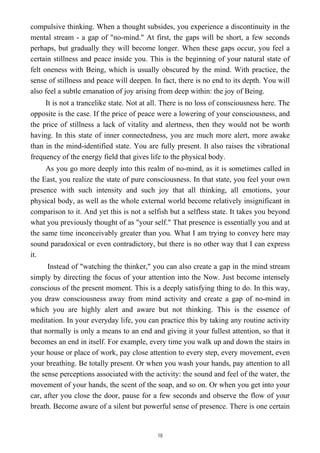 compulsive thinking. When a thought subsides, you experience a discontinuity in the
mental stream - a gap of "no-mind." At first, the gaps will be short, a few seconds
perhaps, but gradually they will become longer. When these gaps occur, you feel a
certain stillness and peace inside you. This is the beginning of your natural state of
felt oneness with Being, which is usually obscured by the mind. With practice, the
sense of stillness and peace will deepen. In fact, there is no end to its depth. You will
also feel a subtle emanation of joy arising from deep within: the joy of Being.
It is not a trancelike state. Not at all. There is no loss of consciousness here. The
opposite is the case. If the price of peace were a lowering of your consciousness, and
the price of stillness a lack of vitality and alertness, then they would not be worth
having. In this state of inner connectedness, you are much more alert, more awake
than in the mind-identified state. You are fully present. It also raises the vibrational
frequency of the energy field that gives life to the physical body.
As you go more deeply into this realm of no-mind, as it is sometimes called in
the East, you realize the state of pure consciousness. In that state, you feel your own
presence with such intensity and such joy that all thinking, all emotions, your
physical body, as well as the whole external world become relatively insignificant in
comparison to it. And yet this is not a selfish but a selfless state. It takes you beyond
what you previously thought of as "your self." That presence is essentially you and at
the same time inconceivably greater than you. What I am trying to convey here may
sound paradoxical or even contradictory, but there is no other way that I can express
it.
Instead of "watching the thinker," you can also create a gap in the mind stream
simply by directing the focus of your attention into the Now. Just become intensely
conscious of the present moment. This is a deeply satisfying thing to do. In this way,
you draw consciousness away from mind activity and create a gap of no-mind in
which you are highly alert and aware but not thinking. This is the essence of
meditation. In your everyday life, you can practice this by taking any routine activity
that normally is only a means to an end and giving it your fullest attention, so that it
becomes an end in itself. For example, every time you walk up and down the stairs in
your house or place of work, pay close attention to every step, every movement, even
your breathing. Be totally present. Or when you wash your hands, pay attention to all
the sense perceptions associated with the activity: the sound and feel of the water, the
movement of your hands, the scent of the soap, and so on. Or when you get into your
car, after you close the door, pause for a few seconds and observe the flow of your
breath. Become aware of a silent but powerful sense of presence. There is one certain
18
 
