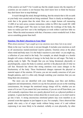 of the creative act itself."1 So I would say that the simple reason why the majority of
scientists are not creative is not because they don't know how to think but because
they don't know how to stop thinking!
It wasn't through the mind, through thinking, that the miracle that is life on earth
or your body were created and are being sustained. There is clearly an intelligence at
work that is far greater than the mind. How can a single human cell measuring
1/1,000 of an inch across contain instructions within its DNA that would fill 1,000
books of 600 pages each? The more we learn about the workings of the body, the
more we realize just how vast is the intelligence at work within it and how little we
know. When the mind reconnects with that, it becomes a most wonderful tool. It then
serves something greater than itself.
Emotion: The Body's Reaction to Your Mind
What about emotions? I get caught up in my emotions more than I do in my mind.
Mind, in the way I use the word, is not just thought. It includes your emotions as well
as all unconscious mental-emotional reactive patterns. Emotion arises at the place
where mind and body meet. It is the body's reaction to your mind - or you might say,
a reflection of your mind in the body. For example, an attack thought or a hostile
thought will create a build-up of energy in the body that we call anger. The body is
getting ready to fight. The thought that you are being threatened, physically or
psychologically, causes the body to contract, and this is the physical side of what we
call fear. Research has shown that strong emotions even cause changes in the
biochemistry of the body. These biochemical changes represent the physical or
material aspect of the emotion. Of course, you are not usually conscious of all your
thought patterns, and it is often only through watching your emotions that you can
bring them into awareness.
The more you are identified with your thinking, your likes and dislikes,
judgments and interpretations, which is to say the less present you are as the watching
consciousness, the stronger the emotional energy charge will be, whether you are
aware of it or not. If you cannot feel your emotions, if you are cut off from them, you
will eventually experience them on a purely physical level, as a physical problem or
symptom. A great deal has been written about this in recent years, so we don't need to
go into it here. A strong unconscious emotional pattern may even manifest as an
external event that appears to just happen to you. For example, I have observed that
people who carry a lot of anger inside without being aware of it and without
expressing it are more likely to be attacked, verbally or even physically, by other
21
 