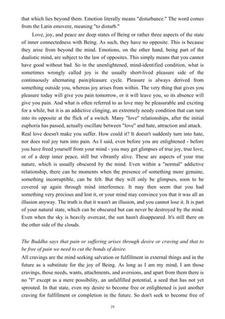 that which lies beyond them. Emotion literally means "disturbance." The word comes
from the Latin emovere, meaning "to disturb."
Love, joy, and peace are deep states of Being or rather three aspects of the state
of inner connectedness with Being. As such, they have no opposite. This is because
they arise from beyond the mind. Emotions, on the other hand, being part of the
dualistic mind, are subject to the law of opposites. This simply means that you cannot
have good without bad. So in the unenlightened, mind-identified condition, what is
sometimes wrongly called joy is the usually short-lived pleasure side of the
continuously alternating pain/pleasure cycle. Pleasure is always derived from
something outside you, whereas joy arises from within. The very thing that gives you
pleasure today will give you pain tomorrow, or it will leave you, so its absence will
give you pain. And what is often referred to as love may be pleasurable and exciting
for a while, but it is an addictive clinging, an extremely needy condition that can turn
into its opposite at the flick of a switch. Many "love" relationships, after the initial
euphoria has passed, actually oscillate between "love" and hate, attraction and attack.
Real love doesn't make you suffer. How could it? It doesn't suddenly turn into hate,
nor does real joy turn into pain. As I said, even before you are enlightened - before
you have freed yourself from your mind - you may get glimpses of true joy, true love,
or of a deep inner peace, still but vibrantly alive. These are aspects of your true
nature, which is usually obscured by the mind. Even within a "normal" addictive
relationship, there can be moments when the presence of something more genuine,
something incorruptible, can be felt. But they will only be glimpses, soon to be
covered up again through mind interference. It may then seem that you had
something very precious and lost it, or your mind may convince you that it was all an
illusion anyway. The truth is that it wasn't an illusion, and you cannot lose it. It is part
of your natural state, which can be obscured but can never be destroyed by the mind.
Even when the sky is heavily overcast, the sun hasn't disappeared. It's still there on
the other side of the clouds.
The Buddha says that pain or suffering arises through desire or craving and that to
be free of pain we need to cut the bonds of desire.
All cravings are the mind seeking salvation or fulfillment in external things and in the
future as a substitute for the joy of Being. As long as I am my mind, I am those
cravings, those needs, wants, attachments, and aversions, and apart from them there is
no "I" except as a mere possibility, an unfulfilled potential, a seed that has not yet
sprouted. In that state, even my desire to become free or enlightened is just another
craving for fulfillment or completion in the future. So don't seek to become free of
24
 