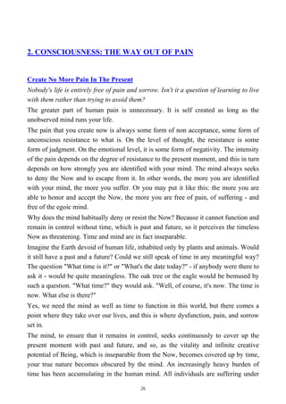 2. CONSCIOUSNESS: THE WAY OUT OF PAIN
Create No More Pain In The Present
Nobody's life is entirely free of pain and sorrow. Isn't it a question of learning to live
with them rather than trying to avoid them?
The greater part of human pain is unnecessary. It is self created as long as the
unobserved mind runs your life.
The pain that you create now is always some form of non acceptance, some form of
unconscious resistance to what is. On the level of thought, the resistance is some
form of judgment. On the emotional level, it is some form of negativity. The intensity
of the pain depends on the degree of resistance to the present moment, and this in turn
depends on how strongly you are identified with your mind. The mind always seeks
to deny the Now and to escape from it. In other words, the more you are identified
with your mind, the more you suffer. Or you may put it like this: the more you are
able to honor and accept the Now, the more you are free of pain, of suffering - and
free of the egoic mind.
Why does the mind habitually deny or resist the Now? Because it cannot function and
remain in control without time, which is past and future, so it perceives the timeless
Now as threatening. Time and mind are in fact inseparable.
Imagine the Earth devoid of human life, inhabited only by plants and animals. Would
it still have a past and a future? Could we still speak of time in any meaningful way?
The question "What time is it?" or "What's the date today?" - if anybody were there to
ask it - would be quite meaningless. The oak tree or the eagle would be bemused by
such a question. "What time?" they would ask. "Well, of course, it's now. The time is
now. What else is there?"
Yes, we need the mind as well as time to function in this world, but there comes a
point where they take over our lives, and this is where dysfunction, pain, and sorrow
set in.
The mind, to ensure that it remains in control, seeks continuously to cover up the
present moment with past and future, and so, as the vitality and infinite creative
potential of Being, which is inseparable from the Now, becomes covered up by time,
your true nature becomes obscured by the mind. An increasingly heavy burden of
time has been accumulating in the human mind. All individuals are suffering under
26
 