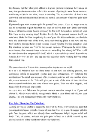 this burden, but they also keep adding to it every moment whenever they ignore or
deny that precious moment or reduce it to a means of getting to some future moment,
which only exists in the mind, never in actuality. The accumulation of time in the
collective and individual human mind also holds a vast amount of residual pain from
the past.
If you no longer want to create pain for yourself and others, if you no longer want to
add to the residue of past pain that still lives on in you, then don't create any more
time, or at least no more than is necessary to deal with the practical aspects of your
life. How to stop creating time? Realize deeply that the present moment is all you
ever have. Make the Now the primary focus of your life. Whereas before you dwelt in
time and paid brief visits to the Now, have your dwelling place in the Now and pay
brief visits to past and future when required to deal with the practical aspects of your
life situation. Always say "yes" to the present moment. What could be more futile,
more insane, than to create inner resistance to something that already is? What could
be more insane than to oppose life itself, which is now and always now? Surrender to
what is. Say "yes" to life - and see how life suddenly starts working for you rather
than against you.
The present moment is sometimes unacceptable, unpleasant, or awful.
It is as it is. Observe how the mind labels it and how this labeling process, this
continuous sitting in judgment, creates pain and unhappiness. By watching the
mechanics of the mind, you step out of its resistance patterns, and you can then allow
the present moment to be. This will give you a taste of the state of inner freedom
from external conditions, the state of true inner peace. Then see what happens, and
take action if necessary or possible.
Accept - then act. Whatever the present moment contains, accept it as if you had
chosen it. Always work with it, not against it. Make it your friend and ally, not your
enemy. This will miraculously transform your whole life.
Past Pain: Dissolving The Pain-Body
As long as you are unable to access the power of the Now, every emotional pain that
you experience leaves behind a residue of pain that lives on in you. It merges with the
pain from the past, which was already there, and becomes lodged in your mind and
body. This, of course, includes the pain you suffered as a child, caused by the
unconsciousness of the world into which you were born.
27
 