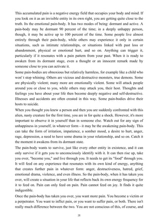 This accumulated pain is a negative energy field that occupies your body and mind. If
you look on it as an invisible entity in its own right, you are getting quite close to the
truth. Its the emotional pain-body. It has two modes of being: dormant and active. A
pain-body may be dormant 90 percent of the time; in a deeply unhappy person,
though, it may be active up to 100 percent of the time. Some people live almost
entirely through their pain-body, while others may experience it only in certain
situations, such as intimate relationships, or situations linked with past loss or
abandonment, physical or emotional hurt, and so on. Anything can trigger it,
particularly if it resonates with a pain pattern from your past. When it is ready to
awaken from its dormant stage, even a thought or an innocent remark made by
someone close to you can activate it.
Some pain-bodies are obnoxious but relatively harmless, for example like a child who
won' t stop whining. Others are vicious and destructive monsters, true demons. Some
are physically violent; many more are emotionally violent. Some will attack people
around you or close to you, while others may attack you, their host. Thoughts and
feelings you have about your life then become deeply negative and self-destructive.
Illnesses and accidents are often created in this way. Some pain-bodies drive their
hosts to suicide.
When you thought you knew a person and then you are suddenly confronted with this
alien, nasty creature for the first time, you are in for quite a shock. However, it's more
important to observe it in yourself than in someone else. Watch out for any sign of
unhappiness in yourself, in whatever form - it may be the awakening pain-body. This
can take the form of irritation, impatience, a somber mood, a desire to hurt, anger,
rage, depression, a need to have some drama in your relationship, and so on. Catch it
the moment it awakens from its dormant state.
The pain-body wants to survive, just like every other entity in existence, and it can
only survive if it gets you to unconsciously identify with it. It can then rise up, take
you over, "become you," and live through you. It needs to get its "food" through you.
It will feed on any experience that resonates with its own kind of energy, anything
that creates further pain in whatever form: anger, destructiveness, hatred, grief,
emotional drama, violence, and even illness. So the pain-body, when it has taken you
over, will create a situation in your life that reflects back its own energy frequency for
it to feed on. Pain can only feed on pain. Pain cannot feed on joy. It finds it quite
indigestible.
Once the pain-body has taken you over, you want more pain. You become a victim or
a perpetrator. You want to inflict pain, or you want to suffer pain, or both. There isn't
really much difference between the two. You are not conscious of this, of course, and
28
 