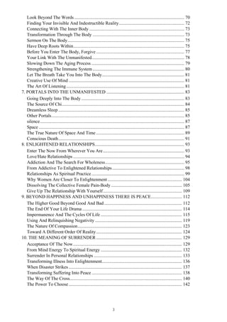 Look Beyond The Words ................................................................................................ 70
Finding Your Invisible And Indestructible Reality......................................................... 72
Connecting With The Inner Body ................................................................................... 73
Transformation Through The Body ................................................................................ 73
Sermon On The Body...................................................................................................... 75
Have Deep Roots Within................................................................................................. 75
Before You Enter The Body, Forgive ............................................................................. 77
Your Link With The Unmanifested................................................................................. 78
Slowing Down The Aging Process ................................................................................. 79
Strengthening The Immune System ................................................................................ 80
Let The Breath Take You Into The Body........................................................................ 81
Creative Use Of Mind ..................................................................................................... 81
The Art Of Listening....................................................................................................... 81
7. PORTALS INTO THE UNMANIFESTED .................................................................... 83
Going Deeply Into The Body.......................................................................................... 83
The Source Of Chi........................................................................................................... 84
Dreamless Sleep .............................................................................................................. 85
Other Portals.................................................................................................................... 85
silence.............................................................................................................................. 87
Space ............................................................................................................................... 87
The True Nature Of Space And Time ............................................................................. 89
Conscious Death.............................................................................................................. 91
8. ENLIGHTENED RELATIONSHIPS.............................................................................. 93
Enter The Now From Wherever You Are....................................................................... 93
Love/Hate Relationships ................................................................................................. 94
Addiction And The Search For Wholeness..................................................................... 95
From Addictive To Enlightened Relationships............................................................... 98
Relationships As Spiritual Practice................................................................................. 99
Why Women Are Closer To Enlightenment................................................................. 104
Dissolving The Collective Female Pain-Body.............................................................. 105
Give Up The Relationship With Yourself..................................................................... 109
9. BEYOND HAPPINESS AND UNHAPPINESS THERE IS PEACE........................... 112
The Higher Good Beyond Good And Bad.................................................................... 112
The End Of Your Life Drama ....................................................................................... 114
Impermanence And The Cycles Of Life ....................................................................... 115
Using And Relinquishing Negativity ............................................................................ 119
The Nature Of Compassion........................................................................................... 123
Toward A Different Order Of Reality........................................................................... 124
10. THE MEANING OF SURRENDER........................................................................... 129
Acceptance Of The Now............................................................................................... 129
From Mind Energy To Spiritual Energy ....................................................................... 132
Surrender In Personal Relationships ............................................................................. 133
Transforming Illness Into Enlightenment...................................................................... 136
When Disaster Strikes ................................................................................................... 137
Transforming Suffering Into Peace............................................................................... 138
The Way Of The Cross.................................................................................................. 140
The Power To Choose................................................................................................... 142
3
 
