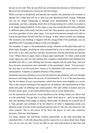 devour its own tail. Why do you think our civilization has become so life-destructive?
But even the life-destructive forces are still life-energy.
When you start to disidentify and become the watcher, the painbody will continue to
operate for a while and will try to trick you into identifying with it again. Although
you are no longer energizing it through your identification, it has a certain
momentum, just like a spinning wheel that will keep turning for a while even when it
is no longer being propelled. At this stage, it may also create physical aches and pains
in different parts of the body, but they won't last. Stay present, stay conscious. Be the
ever-alert guardian of your inner space. You need to be present enough to be able to
watch the pain-body directly and feel its energy. It then cannot control your thinking.
The moment your thinking is aligned with the energy field of the painbody, you are
identified with it and again feeding it with your thoughts.
For example, if anger is the predominant energy vibration of the pain-body and you
think angry thoughts, dwelling on what someone did to you or what you are going to
do to him or her, then you have become unconscious, and the pain-body has become
"you." Where there is anger, there is always pain underneath. Or when a dark mood
comes upon you and you start getting into a negative mind-pattern and thinking how
dreadful your life is, your thinking has become aligned with the pain-body, and you
have become unconscious and vulnerable to the pain-body's attack. "Unconscious,"
the way that I use the word here, means to be identified with some mental or emo-
tional pattern. It implies a complete absence of the watcher.
Sustained conscious attention severs the link between the painbody and your thought
processes and brings about the process of transmutation. It is as if the pain becomes
fuel for the flame of your consciousness, which then burns more brightly as a result.
This is the esoteric meaning of the ancient art of alchemy. the transmutation of base
metal into gold, of suffering into consciousness. The split within is healed, and you
become whole again. Your responsibility then is not to create further pain.
Let me summarize the process. Focus attention on the feeling inside you. Know that
it is the pain-body. Accept that it is there. Don't think about it - don't let the feeling
turn into thinking. Don't judge or analyze. Don't make an identity for yourself out of
it. Stay present, and continue to be the observer of what is happening inside you.
Become aware not only of the emotional pain but also of "the one who observes," the
silent watcher. This is the power of the Now, the power of your own conscious
presence. Then see what happens.
For many women, the pain-body awakens particularly at the time preceding the
menstrual flow. I will talk about this and the reason for it in more detail later. Right
now, let me just say this: If you are able to stay alert and present at that time and
30
 