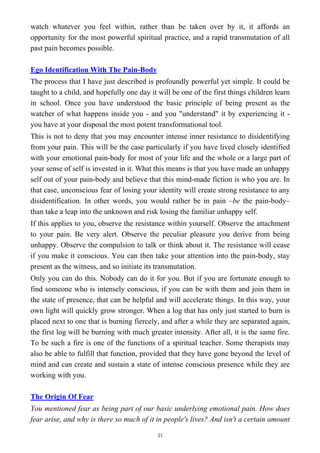 watch whatever you feel within, rather than be taken over by it, it affords an
opportunity for the most powerful spiritual practice, and a rapid transmutation of all
past pain becomes possible.
Ego Identification With The Pain-Body
The process that I have just described is profoundly powerful yet simple. It could be
taught to a child, and hopefully one day it will be one of the first things children learn
in school. Once you have understood the basic principle of being present as the
watcher of what happens inside you - and you "understand" it by experiencing it -
you have at your disposal the most potent transformational tool.
This is not to deny that you may encounter intense inner resistance to disidentifying
from your pain. This will be the case particularly if you have lived closely identified
with your emotional pain-body for most of your life and the whole or a large part of
your sense of self is invested in it. What this means is that you have made an unhappy
self out of your pain-body and believe that this mind-made fiction is who you are. In
that case, unconscious fear of losing your identity will create strong resistance to any
disidentification. In other words, you would rather be in pain –be the pain-body–
than take a leap into the unknown and risk losing the familiar unhappy self.
If this applies to you, observe the resistance within yourself. Observe the attachment
to your pain. Be very alert. Observe the peculiar pleasure you derive from being
unhappy. Observe the compulsion to talk or think about it. The resistance will cease
if you make it conscious. You can then take your attention into the pain-body, stay
present as the witness, and so initiate its transmutation.
Only you can do this. Nobody can do it for you. But if you are fortunate enough to
find someone who is intensely conscious, if you can be with them and join them in
the state of presence, that can be helpful and will accelerate things. In this way, your
own light will quickly grow stronger. When a log that has only just started to burn is
placed next to one that is burning fiercely, and after a while they are separated again,
the first log will be burning with much greater intensity. After all, it is the same fire.
To be such a fire is one of the functions of a spiritual teacher. Some therapists may
also be able to fulfill that function, provided that they have gone beyond the level of
mind and can create and sustain a state of intense conscious presence while they are
working with you.
The Origin Of Fear
You mentioned fear as being part of our basic underlying emotional pain. How does
fear arise, and why is there so much of it in people's lives? And isn't a certain amount
31
 