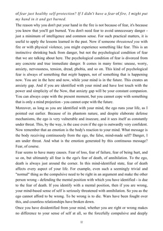 of fear just healthy self-protection? If I didn't have a fear of fire, I might put
my hand in it and get burned.
The reason why you don't put your hand in the fire is not because of fear, it's because
you know that you'll get burned. You don't need fear to avoid unnecessary danger -
just a minimum of intelligence and common sense. For such practical matters, it is
useful to apply the lessons learned in the past. Now if someone threatened you with
fire or with physical violence, you might experience something like fear. This is an
instinctive shrinking back from danger, but not the psychological condition of fear
that we are talking about here. The psychological condition of fear is divorced from
any concrete and true immediate danger. It comes in many forms: unease, worry,
anxiety, nervousness, tension, dread, phobia, and so on. This kind of psychological
fear is always of something that might happen, not of something that is happening
now. You are in the here and now, while your mind is in the future. This creates an
anxiety gap. And if you are identified with your mind and have lost touch with the
power and simplicity of the Now, that anxiety gap will be your constant companion.
You can always cope with the present moment, but you cannot cope with something
that is only a mind projection - you cannot cope with the future.
Moreover, as long as you are identified with your mind, the ego runs your life, as I
pointed out earlier. Because of its phantom nature, and despite elaborate defense
mechanisms, the ego is very vulnerable and insecure, and it sees itself as constantly
under threat. This, by the way, is the case even if the ego is outwardly very confident.
Now remember that an emotion is the body's reaction to your mind. What message is
the body receiving continuously from the ego, the false, mind-made self? Danger, I
am under threat. And what is the emotion generated by this continuous message?
Fear, of course.
Fear seems to have many causes. Fear of loss, fear of failure, fear of being hurt, and
so on, but ultimately all fear is the ego's fear of death, of annihilation. To the ego,
death is always just around the corner. In this mind-identified state, fear of death
affects every aspect of your life. For example, even such a seemingly trivial and
"normal" thing as the compulsive need to be right in an argument and make the other
person wrong - defending the mental position with which you have identified - is due
to the fear of death. If you identify with a mental position, then if you are wrong,
your mind-based sense of self is seriously threatened with annihilation. So you as the
ego cannot afford to be wrong. To be wrong is to die. Wars have been fought over
this, and countless relationships have broken down.
Once you have disidentified from your mind, whether you are right or wrong makes
no difference to your sense of self at all, so the forcefully compulsive and deeply
32
 