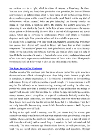 unconscious need to be right, which is a form of violence, will no longer be there.
You can state clearly and firmly how you feel or what you think, but there will be no
aggressiveness or defensiveness about it. Your sense of self is then derived from a
deeper and truer place within yourself, not from the mind. Watch out for any kind of
defensiveness within yourself. What are you defending? An illusory identity, an
image in your mind, a fictitious entity. By making this pattern conscious, by
witnessing it, you disidentify from it. In the light of your consciousness, the uncon-
scious pattern will then quickly dissolve. This is the end of all arguments and power
games, which are so corrosive to relationships. Power over others is weakness
disguised as strength. True power is within, and it is available to you now.
So anyone who is identified with their mind and, therefore, disconnected from their
true power, their deeper self rooted in Being, will have fear as their constant
companion. The number of people who have gone beyond mind is as yet extremely
small, so you can assume that virtually everyone you meet or know lives in a state of
fear. Only the intensity of it varies. It fluctuates between anxiety and dread at one end
of the scale and a vague unease and distant sense of threat at the other. Most people
become conscious of it only when it takes on one of its more acute forms.
The Ego's Search For Wholeness
Another aspect of the emotional pain that is an intrinsic part of the egoic mind is a
deep-seated sense of lack or incompleteness, of not being whole. In some people, this
is conscious, in others unconscious. If it is conscious, it manifests as the unsettling
and constant feeling of not being worthy or good enough. If it is unconscious, it will
only be felt indirectly as an intense craving, wanting and needing. In either case,
people will often enter into a compulsive pursuit of ego-gratification and things to
identify with in order to fill this hole they feel within. So they strive after possessions,
money, success, power, recognition, or a special relationship, basically so that they
can feel better about themselves, feel more complete. But even when they attain all
these things, they soon find that the hole is still there, that it is bottomless. Then they
are really in trouble, because they cannot delude themselves anymore. Well, they can
and do, but it gets more difficult.
As long as the egoic mind is running your life, you cannot truly be at ease; you
cannot be at peace or fulfilled except for brief intervals when you obtained what you
wanted, when a craving has just been fulfilled. Since the ego is a derived sense of
self, it needs to identify with external things. It needs to be both defended and fed
constantly. The most common ego identifications have to do with possessions, the
work you do, social status and recognition, knowledge and education, physical
33
 