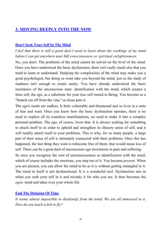 3. MOVING DEEPLY INTO THE NOW
Don't Seek Your Self In The Mind
I feel that there is still a great deal I need to learn about the workings of my mind
before I can get anywhere near full consciousness or spiritual enlightenment.
No, you don't. The problems of the mind cannot be solved on the level of the mind.
Once you have understood the basic dysfunction, there isn't really much else that you
need to learn or understand. Studying the complexities of the mind may make you a
good psychologist, but doing so wont take you beyond the mind, just as the study of
madness isn't enough to create sanity. You have already understood the basic
mechanics of the unconscious state: identification with the mind, which creates a
false self, the ego, as a substitute for your true self rooted in Being. You become as a
"branch cut off from the vine," as Jesus puts it.
The ego's needs are endless. It feels vulnerable and threatened and so lives in a state
of fear and want. Once you know how the basic dysfunction operates, there is no
need to explore all its countless manifestations, no need to make it into a complex
personal problem. The ego, of course, loves that. It is always seeking for something
to attach itself to in order to uphold and strengthen its illusory sense of self, and it
will readily attach itself to your problems. This is why, for so many people, a large
part of their sense of self is intimately connected with their problems. Once this has
happened, the last thing they want is tobecome free of them; that would mean loss of
self. There can be a great deal of unconscious ego investment in pain and suffering.
So once you recognize the root of unconsciousness as identification with the mind,
which of course includes the emotions, you step out of it. You become present. When
you are present, you can allow the mind to be as it is without getting entangled in it.
The mind in itself is not dysfunctional. It is a wonderful tool. Dysfunction sets in
when you seek your self in it and mistake it for who you are. It then becomes the
egoic mind and takes over your whole life.
End The Delusion Of Time
It seems almost impossible to disidentify from the mind. We are all immersed in it.
How do you teach a fish to fly?
35
 