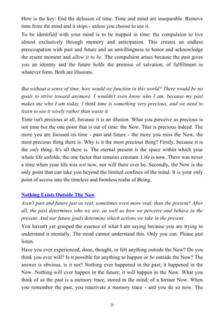 Here is the key: End the delusion of time. Time and mind are inseparable. Remove
time from the mind and it stops - unless you choose to use it.
To be identified with your mind is to be trapped in time: the compulsion to live
almost exclusively through memory and anticipation. This creates an endless
preoccupation with past and future and an unwillingness to honor and acknowledge
the resent moment and allow it to be. The compulsion arises because the past gives
you an identity and the future holds the promise of salvation, of fulfillment in
whatever form. Both are illusions.
But without a sense of time, how would we function in this world? There would be no
goals to strive toward anymore. I wouldn't even know who I am, because my past
makes me who I am today. I think time is something very precious, and we need to
learn to use it wisely rather than waste it.
Time isn't precious at all, because it is an illusion. What you perceive as precious is
not time but the one point that is out of time: the Now. That is precious indeed. The
more you are focused on time - past and future - the more you miss the Now, the
most precious thing there is. Why is it the most precious thing? Firstly, because it is
the only thing. It's all there is. The eternal present is the space within which your
whole life unfolds, the one factor that remains constant. Life is now. There was never
a time when your life was not now, nor will there ever be. Secondly, the Now is the
only point that can take you beyond the limited confines of the mind. It is your only
point of access into the timeless and formless realm of Being.
Nothing Exists Outside The Now
Aren't past and future just as real, sometimes even more real, than the present? After
all, the past determines who we are, as well as how we perceive and behave in the
present. And our future goals determine which actions we take in the present.
You haven't yet grasped the essence of what I am saying because you are trying to
understand it mentally. The mind cannot understand this. Only you can. Please just
listen.
Have you ever experienced, done, thought, or felt anything outside the Now? Do you
think you ever will? Is it possible for anything to happen or be outside the Now? The
answer is obvious, is it not? Nothing ever happened in the past; it happened in the
Now. Nothing will ever happen in the future; it will happen in the Now. What you
think of as the past is a memory trace, stored in the mind, of a former Now. When
you remember the past, you reactivate a memory trace - and you do so now. The
36
 