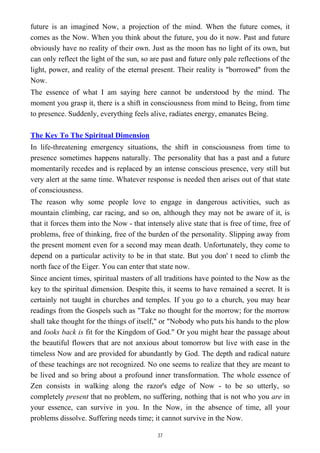 future is an imagined Now, a projection of the mind. When the future comes, it
comes as the Now. When you think about the future, you do it now. Past and future
obviously have no reality of their own. Just as the moon has no light of its own, but
can only reflect the light of the sun, so are past and future only pale reflections of the
light, power, and reality of the eternal present. Their reality is "borrowed" from the
Now.
The essence of what I am saying here cannot be understood by the mind. The
moment you grasp it, there is a shift in consciousness from mind to Being, from time
to presence. Suddenly, everything feels alive, radiates energy, emanates Being.
The Key To The Spiritual Dimension
In life-threatening emergency situations, the shift in consciousness from time to
presence sometimes happens naturally. The personality that has a past and a future
momentarily recedes and is replaced by an intense conscious presence, very still but
very alert at the same time. Whatever response is needed then arises out of that state
of consciousness.
The reason why some people love to engage in dangerous activities, such as
mountain climbing, car racing, and so on, although they may not be aware of it, is
that it forces them into the Now - that intensely alive state that is free of time, free of
problems, free of thinking, free of the burden of the personality. Slipping away from
the present moment even for a second may mean death. Unfortunately, they come to
depend on a particular activity to be in that state. But you don' t need to climb the
north face of the Eiger. You can enter that state now.
Since ancient times, spiritual masters of all traditions have pointed to the Now as the
key to the spiritual dimension. Despite this, it seems to have remained a secret. It is
certainly not taught in churches and temples. If you go to a church, you may hear
readings from the Gospels such as "Take no thought for the morrow; for the morrow
shall take thought for the things of itself," or "Nobody who puts his hands to the plow
and looks back is fit for the Kingdom of God." Or you might hear the passage about
the beautiful flowers that are not anxious about tomorrow but live with ease in the
timeless Now and are provided for abundantly by God. The depth and radical nature
of these teachings are not recognized. No one seems to realize that they are meant to
be lived and so bring about a profound inner transformation. The whole essence of
Zen consists in walking along the razor's edge of Now - to be so utterly, so
completely present that no problem, no suffering, nothing that is not who you are in
your essence, can survive in you. In the Now, in the absence of time, all your
problems dissolve. Suffering needs time; it cannot survive in the Now.
37
 
