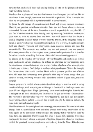 parasite that, unchecked, may well end up killing all life on the planet and finally
itself by killing its host.
You have had a glimpse of how the timeless can transform your perceptions. But an
experience is not enough, no matter how beautiful or profound. What is needed and
what we are concerned with is a permanent shift in consciousness.
So break the old pattern of present-moment denial and present moment resistance.
Make it your practice to withdraw attention from past and future whenever they are
not needed. Step out of the time dimension as much as possible in everyday life. If
you find it hard to enter the Now directly, start by observing the habitual tendency of
your mind to want to escape from the Now. You will observe that the future is
usually imagined as either better or worse than the present. If the imagined future is
better, it gives you hope or pleasurable anticipation. If it is worse, it creates anxiety.
Both are illusory. Through self-observation, more presence comes into your life
automatically. The moment you realize you are not present, you are present.
Whenever you are able to observe your mind, you are no longer trapped in it. Another
factor has come in, something that is not of the mind: the witnessing presence.
Be present as the watcher of your mind - of your thoughts and emotions as well as
your reactions in various situations. Be at least as interested in your reactions as in
the situation or person that causes you to react. Notice also how often your attention
is in the past or future. Don't judge or analyze what you observe. Watch the thought,
feel the emotion, observe the reaction. Don't make a personal problem out of them.
You will then feel something more powerful than any of those things that you
observe: the still, observing presence itself behind the content of your mind, the silent
watcher.
Intense presence is needed when certain situations trigger a reaction with a strong
emotional charge, such as when your self-image is threatened, a challenge comes into
your life that triggers fear, things "go wrong," or an emotional complex from the past
is brought up. In those instances, the tendency is for you to become "unconscious."
The reaction or emotion takes you over - you "become" it. You act it out. You justify,
make wrong, attack, defend ... except that it isn't you, it's the reactive pattern, the
mind in its habitual survival mode.
Identification with the mind gives it more energy; observation of the mind withdraws
energy from it. Identification with the mind creates more time; observation of the
mind opens up the dimension of the timeless. The energy that is withdrawn from the
mind turns into presence. Once you can feel what it means to be present, it becomes
much easier to simply choose to step out of the time dimension whenever time is not
needed for practical purposes and move more deeply into the Now. This does not
39
 