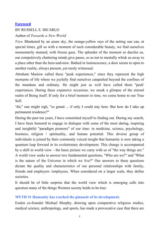 Foreword
BY RUSSELL E. DICARLO
Author of Towards a New World
View Blanketed by an azure sky, the orange-yellow rays of the setting sun can, at
special times, gift us with a moment of such considerable beauty, we find ourselves
momentarily stunned, with frozen gaze. The splendor of the moment so dazzles us,
our compulsively chattering minds give pause, so as not to mentally whisk us away to
a place other than the here-and-now. Bathed in luminescence, a door seems to open to
another reality, always present, yet rarely witnessed.
Abraham Maslow called these "peak experiences," since they represent the high
moments of life where we joyfully find ourselves catapulted beyond the confines of
the mundane and ordinary. He might just as well have called them "peek'
experiences. During these expansive occasions, we sneak a glimpse of the eternal
realm of Being itself. If only for a brief moment in time, we come home to our True
Self.
'Ah," one might sigh, "so grand ... if only I could stay here. But how do I take up
permanent residence?"
During the past ten years, I have committed myself to finding out. During my search,
I have been honored to engage in dialogue with some of the most daring, inspiring
and insightful "paradigm pioneers" of our time: in medicine, science, psychology,
business, religion / spirituality, and human potential. This diverse group of
individuals is joined by their commonly voiced insight that humanity is now taking a
quantum leap forward in its evolutionary development. This change is accompanied
by a shift in world view – the basic picture we carry with us of "the way things are."
A world view seeks to answer two fundamental questions, "Who are we?" and "What
is the nature of the Universe in which we live?" Our answers to these questions
dictate the quality and characteristics of our personal relationships with family,
friends and employers /employees. When considered on a larger scale, they define
societies.
It should be of little surprise that the world view which is emerging calls into
question many of the things Western society holds to be true:
MYTH #1 Humanity has reached the pinnacle of its development.
Esalen co-founder Michael Murphy, drawing upon comparative religious studies,
medical science, anthropology, and sports, has made a provocative case that there are
4
 
