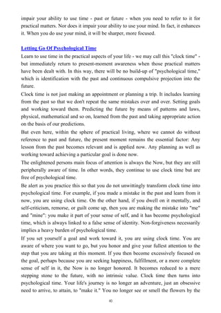 impair your ability to use time - past or future - when you need to refer to it for
practical matters. Nor does it impair your ability to use your mind. In fact, it enhances
it. When you do use your mind, it will be sharper, more focused.
Letting Go Of Psychological Time
Learn to use time in the practical aspects of your life - we may call this "clock time" -
but immediately return to present-moment awareness when those practical matters
have been dealt with. In this way, there will be no build-up of "psychological time,"
which is identification with the past and continuous compulsive projection into the
future.
Clock time is not just making an appointment or planning a trip. It includes learning
from the past so that we don't repeat the same mistakes over and over. Setting goals
and working toward them. Predicting the future by means of patterns and laws,
physical, mathematical and so on, learned from the past and taking appropriate action
on the basis of our predictions.
But even here, within the sphere of practical living, where we cannot do without
reference to past and future, the present moment remains the essential factor: Any
lesson from the past becomes relevant and is applied now. Any planning as well as
working toward achieving a particular goal is done now.
The enlightened persons main focus of attention is always the Now, but they are still
peripherally aware of time. In other words, they continue to use clock time but are
free of psychological time.
Be alert as you practice this so that you do not unwittingly transform clock time into
psychological time. For example, if you made a mistake in the past and learn from it
now, you are using clock time. On the other hand, if you dwell on it mentally, and
self-criticism, remorse, or guilt come up, then you are making the mistake into "me"
and "mine": you make it part of your sense of self, and it has become psychological
time, which is always linked to a false sense of identity. Non-forgiveness necessarily
implies a heavy burden of psychological time.
If you set yourself a goal and work toward it, you are using clock time. You are
aware of where you want to go, but you honor and give your fullest attention to the
step that you are taking at this moment. If you then become excessively focused on
the goal, perhaps because you are seeking happiness, fulfillment, or a more complete
sense of self in it, the Now is no longer honored. It becomes reduced to a mere
stepping stone to the future, with no intrinsic value. Clock time then turns into
psychological time. Your life's journey is no longer an adventure, just an obsessive
need to arrive, to attain, to "make it." You no longer see or smell the flowers by the
40
 