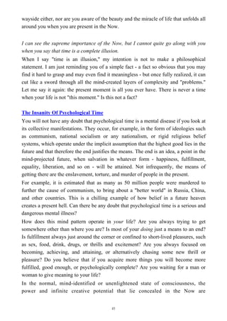 wayside either, nor are you aware of the beauty and the miracle of life that unfolds all
around you when you are present in the Now.
I can see the supreme importance of the Now, but I cannot quite go along with you
when you say that time is a complete illusion.
When I say "time is an illusion," my intention is not to make a philosophical
statement. I am just reminding you of a simple fact - a fact so obvious that you may
find it hard to grasp and may even find it meaningless - but once fully realized, it can
cut like a sword through all the mind-created layers of complexity and "problems."
Let me say it again: the present moment is all you ever have. There is never a time
when your life is not "this moment." Is this not a fact?
The Insanity Of Psychological Time
You will not have any doubt that psychological time is a mental disease if you look at
its collective manifestations. They occur, for example, in the form of ideologies such
as communism, national socialism or any nationalism, or rigid religious belief
systems, which operate under the implicit assumption that the highest good lies in the
future and that therefore the end justifies the means. The end is an idea, a point in the
mind-projected future, when salvation in whatever form - happiness, fulfillment,
equality, liberation, and so on - will be attained. Not infrequently, the means of
getting there are the enslavement, torture, and murder of people in the present.
For example, it is estimated that as many as 50 million people were murdered to
further the cause of communism, to bring about a "better world" in Russia, China,
and other countries. This is a chilling example of how belief in a future heaven
creates a present hell. Can there be any doubt that psychological time is a serious and
dangerous mental illness?
How does this mind pattern operate in your life? Are you always trying to get
somewhere other than where you are? Is most of your doing just a means to an end?
Is fulfillment always just around the corner or confined to short-lived pleasures, such
as sex, food, drink, drugs, or thrills and excitement? Are you always focused on
becoming, achieving, and attaining, or alternatively chasing some new thrill or
pleasure? Do you believe that if you acquire more things you will become more
fulfilled, good enough, or psychologically complete? Are you waiting for a man or
woman to give meaning to your life?
In the normal, mind-identified or unenlightened state of consciousness, the
power and infinite creative potential that lie concealed in the Now are
41
 
