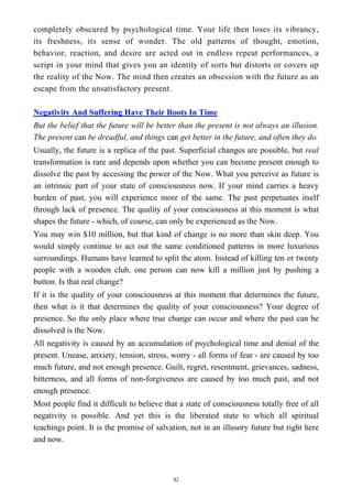 completely obscured by psychological time. Your life then loses its vibrancy,
its freshness, its sense of wonder. The old patterns of thought, emotion,
behavior, reaction, and desire are acted out in endless repeat performances, a
script in your mind that gives you an identity of sorts but distorts or covers up
the reality of the Now. The mind then creates an obsession with the future as an
escape from the unsatisfactory present.
Negativity And Suffering Have Their Roots In Time
But the belief that the future will be better than the present is not always an illusion.
The present can be dreadful, and things can get better in the future, and often they do.
Usually, the future is a replica of the past. Superficial changes are possible, but real
transformation is rare and depends upon whether you can become present enough to
dissolve the past by accessing the power of the Now. What you perceive as future is
an intrinsic part of your state of consciousness now. If your mind carries a heavy
burden of past, you will experience more of the same. The past perpetuates itself
through lack of presence. The quality of your consciousness at this moment is what
shapes the future - which, of course, can only be experienced as the Now.
You may win $10 million, but that kind of change is no more than skin deep. You
would simply continue to act out the same conditioned patterns in more luxurious
surroundings. Humans have learned to split the atom. Instead of killing ten or twenty
people with a wooden club, one person can now kill a million just by pushing a
button. Is that real change?
If it is the quality of your consciousness at this moment that determines the future,
then what is it that determines the quality of your consciousness? Your degree of
presence. So the only place where true change can occur and where the past can be
dissolved is the Now.
All negativity is caused by an accumulation of psychological time and denial of the
present. Unease, anxiety, tension, stress, worry - all forms of fear - are caused by too
much future, and not enough presence. Guilt, regret, resentment, grievances, sadness,
bitterness, and all forms of non-forgiveness are caused by too much past, and not
enough presence.
Most people find it difficult to believe that a state of consciousness totally free of all
negativity is possible. And yet this is the liberated state to which all spiritual
teachings point. It is the promise of salvation, not in an illusory future but right here
and now.
42
 
