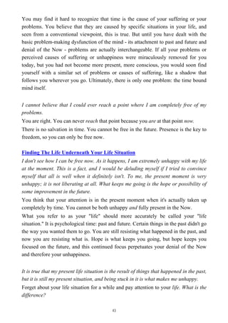 You may find it hard to recognize that time is the cause of your suffering or your
problems. You believe that they are caused by specific situations in your life, and
seen from a conventional viewpoint, this is true. But until you have dealt with the
basic problem-making dysfunction of the mind - its attachment to past and future and
denial of the Now - problems are actually interchangeable. If all your problems or
perceived causes of suffering or unhappiness were miraculously removed for you
today, but you had not become more present, more conscious, you would soon find
yourself with a similar set of problems or causes of suffering, like a shadow that
follows you wherever you go. Ultimately, there is only one problem: the time bound
mind itself.
I cannot believe that I could ever reach a point where I am completely free of my
problems.
You are right. You can never reach that point because you are at that point now.
There is no salvation in time. You cannot be free in the future. Presence is the key to
freedom, so you can only be free now.
Finding The Life Underneath Your Life Situation
I don't see how I can be free now. As it happens, I am extremely unhappy with my life
at the moment. This is a fact, and I would be deluding myself if I tried to convince
myself that all is well when it definitely isn't. To me, the present moment is very
unhappy; it is not liberating at all. What keeps me going is the hope or possibility of
some improvement in the future.
You think that your attention is in the present moment when it's actually taken up
completely by time. You cannot be both unhappy and fully present in the Now.
What you refer to as your "life" should more accurately be called your "life
situation." It is psychological time: past and future. Certain things in the past didn't go
the way you wanted them to go. You are still resisting what happened in the past, and
now you are resisting what is. Hope is what keeps you going, but hope keeps you
focused on the future, and this continued focus perpetuates your denial of the Now
and therefore your unhappiness.
It is true that my present life situation is the result of things that happened in the past,
but it is still my present situation, and being stuck in it is what makes me unhappy.
Forget about your life situation for a while and pay attention to your life. What is the
difference?
43
 