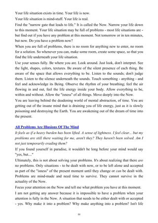 Your life situation exists in time. Your life is now.
Your life situation is mind-stuff. Your life is real.
Find the "narrow gate that leads to life." It is called the Now. Narrow your life down
to this moment. Your life situation may be full of problems - most life situations are -
but find out if you have any problem at this moment. Not tomorrow or in ten minutes,
but now. Do you have a problem now?
When you are full of problems, there is no room for anything new to enter, no room
for a solution. So whenever you can, make some room, create some space, so that you
find the life underneath your life situation.
Use your senses fully. Be where you are. Look around. Just look, don't interpret. See
the light, shapes, colors, textures. Be aware of the silent presence of each thing. Be
aware of the space that allows everything to be. Listen to the sounds; don't judge
them. Listen to the silence underneath the sounds. Touch something - anything - and
feel and acknowledge its Being. Observe the rhythm of your breathing; feel the air
flowing in and out, feel the life energy inside your body. Allow everything to be,
within and without. Allow the "isness" of all things. Move deeply into the Now.
You are leaving behind the deadening world of mental abstraction, of time. You are
getting out of the insane mind that is draining you of life energy, just as it is slowly
poisoning and destroying the Earth. You are awakening out of the dream of time into
the present.
All Problems Are Illusions Of The Mind
It feels as if a heavy burden has been lifted. A sense of lightness. I feel clear... but my
problems are still there waiting for me, aren't they? They haven't been solved. Am I
not just temporarily evading them?
If you found yourself in paradise, it wouldn't be long before your mind would say
"yes, but...."
Ultimately, this is not about solving your problems. It's about realizing that there are
no problems. Only situations - to be dealt with now, or to be left alone and accepted
as part of the "isness" of the present moment until they change or can be dealt with.
Problems are mind-made and need time to survive. They cannot survive in the
actuality of the Now.
Focus your attention on the Now and tell me what problem you have at this moment.
I am not getting any answer because it is impossible to have a problem when your
attention is fully in the Now. A situation that needs to be either dealt with or accepted
- yes. Why make it into a problem? Why make anything into a problem? Isn't life
44
 