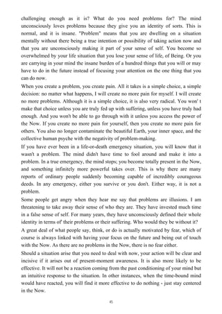 challenging enough as it is? What do you need problems for? The mind
unconsciously loves problems because they give you an identity of sorts. This is
normal, and it is insane. "Problem" means that you are dwelling on a situation
mentally without there being a true intention or possibility of taking action now and
that you are unconsciously making it part of your sense of self. You become so
overwhelmed by your life situation that you lose your sense of life, of Being. Or you
are carrying in your mind the insane burden of a hundred things that you will or may
have to do in the future instead of focusing your attention on the one thing that you
can do now.
When you create a problem, you create pain. All it takes is a simple choice, a simple
decision: no matter what happens, I will create no more pain for myself. I will create
no more problems. Although it is a simple choice, it is also very radical. You won' t
make that choice unless you are truly fed up with suffering, unless you have truly had
enough. And you won't be able to go through with it unless you access the power of
the Now. If you create no more pain for yourself, then you create no more pain for
others. You also no longer contaminate the beautiful Earth, your inner space, and the
collective human psyche with the negativity of problem-making.
If you have ever been in a life-or-death emergency situation, you will know that it
wasn't a problem. The mind didn't have time to fool around and make it into a
problem. In a true emergency, the mind stops; you become totally present in the Now,
and something infinitely more powerful takes over. This is why there are many
reports of ordinary people suddenly becoming capable of incredibly courageous
deeds. In any emergency, either you survive or you don't. Either way, it is not a
problem.
Some people get angry when they hear me say that problems are illusions. I am
threatening to take away their sense of who they are. They have invested much time
in a false sense of self. For many years, they have unconsciously defined their whole
identity in terms of' their problems or their suffering. Who would they be without it?
A great deal of what people say, think, or do is actually motivated by fear, which of
course is always linked with having your focus on the future and being out of touch
with the Now. As there are no problems in the Now, there is no fear either.
Should a situation arise that you need to deal with now, your action will be clear and
incisive if it arises out of present-moment awareness. It is also more likely to be
effective. It will not be a reaction coming from the past conditioning of your mind but
an intuitive response to the situation. In other instances, when the time-bound mind
would have reacted, you will find it more effective to do nothing - just stay centered
in the Now.
45
 