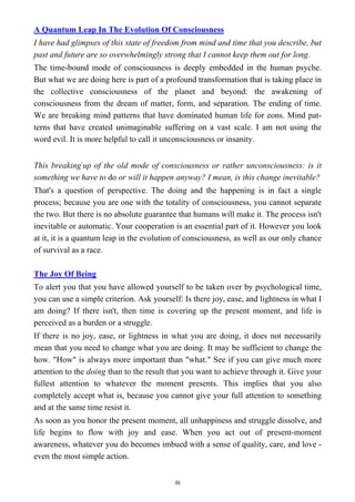 A Quantum Leap In The Evolution Of Consciousness
I have had glimpses of this state of freedom from mind and time that you describe, but
past and future are so overwhelmingly strong that I cannot keep them out for long.
The time-bound mode of consciousness is deeply embedded in the human psyche.
But what we are doing here is part of a profound transformation that is taking place in
the collective consciousness of the planet and beyond: the awakening of
consciousness from the dream of matter, form, and separation. The ending of time.
We are breaking mind patterns that have dominated human life for eons. Mind pat-
terns that have created unimaginable suffering on a vast scale. I am not using the
word evil. It is more helpful to call it unconsciousness or insanity.
This breaking-
up of the old mode of consciousness or rather unconsciousness: is it
something we have to do or will it happen anyway? I mean, is this change inevitable?
That's a question of perspective. The doing and the happening is in fact a single
process; because you are one with the totality of consciousness, you cannot separate
the two. But there is no absolute guarantee that humans will make it. The process isn't
inevitable or automatic. Your cooperation is an essential part of it. However you look
at it, it is a quantum leap in the evolution of consciousness, as well as our only chance
of survival as a race.
The Joy Of Being
To alert you that you have allowed yourself to be taken over by psychological time,
you can use a simple criterion. Ask yourself: Is there joy, ease, and lightness in what I
am doing? If there isn't, then time is covering up the present moment, and life is
perceived as a burden or a struggle.
If there is no joy, ease, or lightness in what you are doing, it does not necessarily
mean that you need to change what you are doing. It may be sufficient to change the
how. "How" is always more important than "what." See if you can give much more
attention to the doing than to the result that you want to achieve through it. Give your
fullest attention to whatever the moment presents. This implies that you also
completely accept what is, because you cannot give your full attention to something
and at the same time resist it.
As soon as you honor the present moment, all unhappiness and struggle dissolve, and
life begins to flow with joy and ease. When you act out of present-moment
awareness, whatever you do becomes imbued with a sense of quality, care, and love -
even the most simple action.
46
 