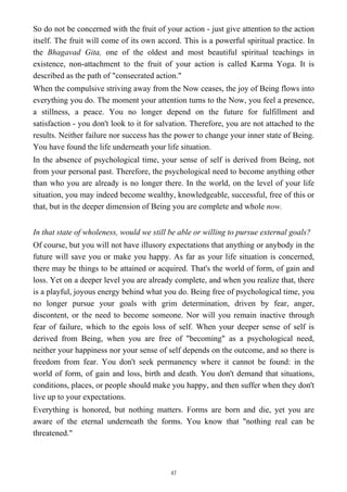 So do not be concerned with the fruit of your action - just give attention to the action
itself. The fruit will come of its own accord. This is a powerful spiritual practice. In
the Bhagavad Gita, one of the oldest and most beautiful spiritual teachings in
existence, non-attachment to the fruit of your action is called Karma Yoga. It is
described as the path of "consecrated action."
When the compulsive striving away from the Now ceases, the joy of Being flows into
everything you do. The moment your attention turns to the Now, you feel a presence,
a stillness, a peace. You no longer depend on the future for fulfillment and
satisfaction - you don't look to it for salvation. Therefore, you are not attached to the
results. Neither failure nor success has the power to change your inner state of Being.
You have found the life underneath your life situation.
In the absence of psychological time, your sense of self is derived from Being, not
from your personal past. Therefore, the psychological need to become anything other
than who you are already is no longer there. In the world, on the level of your life
situation, you may indeed become wealthy, knowledgeable, successful, free of this or
that, but in the deeper dimension of Being you are complete and whole now.
In that state of wholeness, would we still be able or willing to pursue external goals?
Of course, but you will not have illusory expectations that anything or anybody in the
future will save you or make you happy. As far as your life situation is concerned,
there may be things to be attained or acquired. That's the world of form, of gain and
loss. Yet on a deeper level you are already complete, and when you realize that, there
is a playful, joyous energy behind what you do. Being free of psychological time, you
no longer pursue your goals with grim determination, driven by fear, anger,
discontent, or the need to become someone. Nor will you remain inactive through
fear of failure, which to the egois loss of self. When your deeper sense of self is
derived from Being, when you are free of "becoming" as a psychological need,
neither your happiness nor your sense of self depends on the outcome, and so there is
freedom from fear. You don't seek permanency where it cannot be found: in the
world of form, of gain and loss, birth and death. You don't demand that situations,
conditions, places, or people should make you happy, and then suffer when they don't
live up to your expectations.
Everything is honored, but nothing matters. Forms are born and die, yet you are
aware of the eternal underneath the forms. You know that "nothing real can be
threatened."
47
 